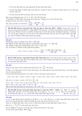 213
+ Có 6 cách chọn dãy bàn nằm ngang để hai bạn ngồi cạnh nhau.
+ Coi hai bạn Hạnh và Phúc ngồi cạnh nhau là 1 nhóm X nên có 2 nhóm X khác nhau và có 5 cách xếp
chỗ cho nhóm X.
+ Có 34! cách xếp chỗ cho 34 học sinh còn lại vào 34 bàn.
Vậy trong trường hợp này có 6 · 2 · 5 · 34! = 60 · 34! cách xếp.
* Nếu Hạnh và Phúc ngồi cạnh nhau theo hàng dọc. Tương tự ta có 60 · 34! cách xếp.
Số phần tử của A là n(A) = 120 · 34!.
Xác suất của biến cố A là P(A) =
n(A)
n(Ω)
=
120 · 34!
36!
=
2
21
. 
Bài 26 (Đề thi học sinh giỏi Chu Văn An lớp 11 năm học 2015 − 2016). Trong một cuộc thi
chọn học sinh giỏi toán khối 11 trường THPT Chu Văn An, có 52 học sinh đăng ký dự thi trong đó có
một em tên Thành và một em tên Đạt. Dự kiến ban tổ chức sắp xếp làm 3 phòng thi (phòng 1 và phòng
2 có 18 thí sinh, phòng 3 có 16 thí sinh). Nếu phòng thi được sắp xếp một cách ngẫu nhiên, hãy tính
xác suất để Thành và Đạt ngồi chung một phòng. ĐS:
71
221
Lời giải.
Không gian mẫu có số phần tử là n(Ω) = C18
50 · C18
34.
Nếu Thành và Đạt ngồi chung phòng 1 hoặc phòng 2 thì n(A1) = 2 · C16
50 · C18
34.
Nếu Thành và Đạt ngồi chung phòng 3 thì n(A2) = C18
50 · C18
32.
Gọi A là biến cố “Thành và Đạt ngồi chung phòng ”.
n(A) = n(A1) + n(A2) ⇒ P(A) =
n(A)
n(Ω)
=
2 · C16
50 · C18
34 + C18
50 · C18
32
C18
50 · C18
34
=
71
221
.

Bài 27 (Đề thi học sinh giỏi Chuyên Bắc Ninh lớp 11). Có 6 viên bi gồm 2 viên bi xanh, 2 viên
bi đỏ và 2 viên bi vàng. Hỏi có bao nhiêu cách xếp 6 viên bi thành một hàng sao cho không có hai viên
bi cùng màu xếp cạnh nhau? ĐS: 30
Lời giải.
Tổng số cách xếp 6 viên bi thành một hàng là C2
6 · C2
4 =
6!
23
= 90 (cách).
Kí hiệu: A1 là tập hợp 2 viên bi xanh cạnh nhau; A2 là tập hợp hai viên bi đỏ cạnh nhau; A3 là tập hợp hai
viên bi vàng cạnh nhau.
Số cách sắp xếp không hợp lệ (có ít nhất 2 viên bi cùng màu cạnh nhau) là
n(A1 ∪ A2 ∪ A3) = n(A1) + n(A2) + n(A3) − (n(A1 ∩ A2) + n(A1 ∩ A3) + n(A2 ∩ A3)) + n(A1 ∩ A2 ∩ A3).
Với n(A1) = n(A2) = n(A3) = C2
5 · C2
3 =
5!
22
= 30.
n(A1 ∩ A2) = n(A1 ∩ A3) = n(A2 ∩ A3) = C2
4 · C1
2 = 12 và n(A1 ∩ A2 ∩ A3) = 3! = 6.
Suy ra n(A1 ∪ A2 ∪ A3) = 90 − 3 · 12 + 6 = 60.
Vậy số cách sắp xếp hợp lí là n(A1A2A3) = 90 − 60 = 30. 
Bài 28 (Đề thi học sinh giỏi Triệu Sơn lớp 11 năm học 2017 − 2018). Từ 2012 số nguyên
dương đầu tiên lấy ra 6 số xếp thành dãy số có dạng u1, u2, u3, u4, u5, u6. Hỏi có bao nhiêu dãy
số có dạng trên biết u1, u2, u3 theo thứ tự lập thành một cấp số cộng. ĐS: 2012 · 1005 · A3
2009
Lời giải.
u1, u2, u3 lập thành cấp số cộng khi và chỉ khi u1 + u3 = 2u2. Do đó u1, u3 hoặc cùng chẵn hoặc cùng lẻ. Số
tất cả các cấp số cộng theo thứ tự đó chính là số các cặp số (có thứ tự) (u1, u3).
Chọn u1 có 2012 cách chọn, chọn u3 chỉ có 1005 cách chọn số cùng chẵn hoặc cùng lẻ với u1.
Khi đó u2 =
u1 + u3
2
có duy nhất một cách chọn.
Còn lại 2009 số, ta chọn ra 3 số sắp xếp có thứ tự để hoàn tất việc chọn.
Vì vậy số kết quả là 2012 · 1005 · A3
2009. 
 
