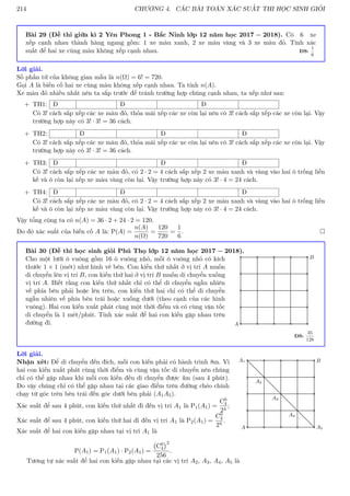 214 CHƯƠNG 4. CÁC BÀI TOÁN XÁC SUẤT THI HỌC SINH GIỎI
Bài 29 (Đề thi giữa kì 2 Yên Phong 1 - Bắc Ninh lớp 12 năm học 2017 − 2018). Có 6 xe
xếp cạnh nhau thành hàng ngang gồm: 1 xe màu xanh, 2 xe màu vàng và 3 xe màu đỏ. Tính xác
suất để hai xe cùng màu không xếp cạnh nhau. ĐS:
1
6
Lời giải.
Số phần tử của không gian mẫu là n(Ω) = 6! = 720.
Gọi A là biến cố hai xe cùng màu không xếp cạnh nhau. Ta tính n(A).
Xe màu đỏ nhiều nhất nên ta sắp trước để tránh trường hợp chúng cạnh nhau, ta xếp như sau:
+ TH1: Đ Đ Đ
Có 3! cách sắp xếp các xe màu đỏ, thỏa mái xếp các xe còn lại nên có 3! cách sắp xếp các xe còn lại. Vậy
trường hợp này có 3! · 3! = 36 cách.
+ TH2: Đ Đ Đ
Có 3! cách sắp xếp các xe màu đỏ, thỏa mái xếp các xe còn lại nên có 3! cách sắp xếp các xe còn lại. Vậy
trường hợp này có 3! · 3! = 36 cách.
+ TH3: Đ Đ Đ
Có 3! cách sắp xếp các xe màu đỏ, có 2 · 2 = 4 cách sắp xếp 2 xe màu xanh và vàng vào hai ô trống liền
kề và ô còn lại xếp xe màu vàng còn lại. Vậy trường hợp này có 3! · 4 = 24 cách.
+ TH4: Đ Đ Đ
Có 3! cách sắp xếp các xe màu đỏ, có 2 · 2 = 4 cách sắp xếp 2 xe màu xanh và vàng vào hai ô trống liền
kề và ô còn lại xếp xe màu vàng còn lại. Vậy trường hợp này có 3! · 4 = 24 cách.
Vậy tổng cộng ta có n(A) = 36 · 2 + 24 · 2 = 120.
Do đó xác suất của biến cố A là: P(A) =
n(A)
n(Ω)
=
120
720
=
1
6
. 
Bài 30 (Đề thi học sinh giỏi Phú Thọ lớp 12 năm học 2017 − 2018).
Cho một lưới ô vuông gồm 16 ô vuông nhỏ, mỗi ô vuông nhỏ có kích
thước 1 × 1 (mét) như hình vẽ bên. Con kiến thứ nhất ở vị trí A muốn
di chuyển lên vị trí B, con kiến thứ hai ở vị trí B muốn di chuyển xuống
vị trí A. Biết rằng con kiến thứ nhất chỉ có thể di chuyển ngẫu nhiên
về phía bên phải hoặc lên trên, con kiến thứ hai chỉ có thể di chuyển
ngẫu nhiên về phía bên trái hoặc xuống dưới (theo cạnh của các hình
vuông). Hai con kiến xuất phát cùng một thời điểm và có cùng vận tốc
di chuyển là 1 mét/phút. Tính xác suất để hai con kiến gặp nhau trên
đường đi. A
B
ĐS:
35
128
Lời giải.
Nhận xét: Để di chuyển đến đích, mỗi con kiến phải có hành trình 8m. Vì
hai con kiến xuất phát cùng thời điểm và cùng vận tốc di chuyển nên chúng
chỉ có thể gặp nhau khi mỗi con kiến đều di chuyển được 4m (sau 4 phút).
Do vậy chúng chỉ có thể gặp nhau tại các giao điểm trên đường chéo chính
chạy từ góc trên bên trái đến góc dưới bên phải (A1A5).
Xác suất để sau 4 phút, con kiến thứ nhất đi đến vị trí A1 là P1(A1) =
C0
4
24
;
Xác suất để sau 4 phút, con kiến thứ hai đi đến vị trí A1 là P2(A1) =
C0
4
24
.
Xác suất để hai con kiến gặp nhau tại vị trí A1 là
P(A1) = P1(A1) · P2(A1) =
C0
4
2
256
.
A
A1 B
A5
A2
A3
A4
Tương tự xác suất để hai con kiến gặp nhau tại các vị trí A2, A3, A4, A5 là
 