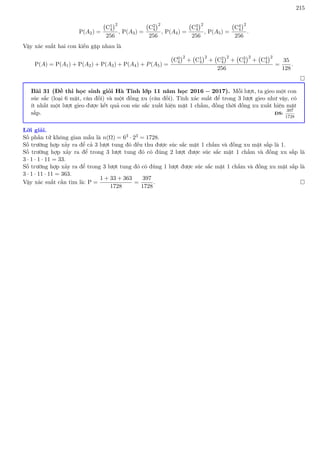 215
P(A2) =
C1
4
2
256
, P(A3) =
C2
4
2
256
, P(A4) =
C3
4
2
256
, P(A5) =
C4
4
2
256
.
Vậy xác suất hai con kiến gặp nhau là
P(A) = P(A1) + P(A2) + P(A3) + P(A4) + P(A5) =
C0
4
2
+ C1
4
2
+ C2
4
2
+ C3
4
2
+ C4
4
2
256
=
35
128
.

Bài 31 (Đề thi học sinh giỏi Hà Tĩnh lớp 11 năm học 2016 − 2017). Mỗi lượt, ta gieo một con
súc sắc (loại 6 mặt, cân đối) và một đồng xu (cân đối). Tính xác suất để trong 3 lượt gieo như vậy, có
ít nhất một lượt gieo được kết quả con súc sắc xuất hiện mặt 1 chấm, đồng thời đồng xu xuất hiện mặt
sấp. ĐS:
397
1728
Lời giải.
Số phần tử không gian mẫu là n(Ω) = 63 · 23 = 1728.
Số trường hợp xảy ra để cả 3 lượt tung đó đều thu được súc sắc mặt 1 chấm và đồng xu mặt sấp là 1.
Số trường hợp xảy ra để trong 3 lượt tung đó có đúng 2 lượt được súc sắc mặt 1 chấm và đồng xu sấp là
3 · 1 · 1 · 11 = 33.
Số trường hợp xảy ra để trong 3 lượt tung đó có đúng 1 lượt được súc sắc mặt 1 chấm và đồng xu mặt sấp là
3 · 1 · 11 · 11 = 363.
Vậy xác suất cần tìm là: P =
1 + 33 + 363
1728
=
397
1728
. 
 