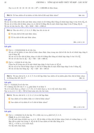22 CHƯƠNG 1. TỔNG QUAN KIẾN THỨC TỔ HỢP - XÁC SUẤT
Suy ra có 10 · 10 · 10 · 10 · 10 · 10 = 106 = 1.000.000 số điện thoại.

Bài 3. Có bao nhiêu số tự nhiên có bốn chữ số đôi một khác nhau? ĐS: 4536
Lời giải.
Số các số có bốn chữ số đôi một khác nhau (tính cả số 0 đứng đầu) bằng số chỉnh hợp chập 4 của 10 là A4
10 số.
Số các số có bốn chữ số khác nhau và có chữ số 0 đứng đầu là một chỉnh hợp chập 3 của 9 bằng A3
9 số.
Số các số cần tìm là: A4
10 − A3
9 = 5040 − 504 = 4536 số. 
Bài 4. Cho các số 0, 1, 2 ,3, 4, 5. Hãy tìm tất cả các số
1 Có sáu chữ số đôi một khác nhau.
2 Có ba chữ số đôi một khác nhau.
ĐS: a) 600 b) 100
Lời giải.
1 Gọi n = a1a2a3a4a5a6 là số cần tìm.
Số các số tự nhiên có sáu chữ số khác nhau được chọn trong sáu chữ số đã cho là số chỉnh hợp chập 6
của 6 bằng A6
6.
Số các số có sáu chữ số khác nhau có chữ số 0 đứng đầu bằng số chỉnh hợp chập 5 của 5 là A5
5.
Số các số cần tìm là A6
6 − A5
5 = 720 − 120 = 600 số.
2 Gọi n = a1a2a3 là số cần tìm.
Chọn ba số trong sáu số là một chỉnh hợp chập 3 của 6 nên có A3
6 số.
Số các số có ba chữ số khác nhau có chữ số 0 đứng đầu là một chỉnh hợp chập 2 của 5 bằng A2
5.
Số các số cần tìm bằng A3
6 − A2
5 = 120 − 20 = 100 số.

Bài 5. Từ sáu chữ số 0, 1, 3, 5, 7, 9 có thể lập được bao nhiêu số tự nhiên gồm bốn chữ số khác nhau
và không chia hết cho 5? ĐS: 192
Lời giải.
Gọi n = a1a2a3a4 là số cần tìm.
Vì n không chia hết cho 5 ⇒ a4 phải khác 0 và khác 5.
Ta có 4 cách chọn a4 (chọn 1, 2, 7, 9), có 4 cách chọn a1 và có A2
4 cách chọn a2a3.
Suy ra ta có 4 · 4 · A2
4 = 192 số thoả mãn yêu cầu bài toán. 
Bài 6. Từ các chữ số 0, 1, 2, 3, 4, 5, 6 có thể lập được
1 bao nhiêu số tự nhiên chẵn có 4 chữ số khác nhau?
2 bao nhiêu số tự nhiên lẻ có 5 chữ số khác nhau?
ĐS: a) 420 b) 900
Lời giải.
1 Gọi n = a1a2a3a4 là số cần lập. Vì n chẵn suy ra a4 phải là 0, 2, 4, 6.
Cách 1: a4 có 4 cách chọn.
Có A3
6 cách chọn a1a2a3 suy ra có 4 · A3
6 số chẵn có bốn chữ số khác nhau (tính cả trường hợp a1 = 0).
Bây giờ ta phải tìm trong 4 · A3
6 số đó có bao nhiêu số bắt đầu bằng số 0.
Với a1 = 0 thì a4 có 3 cách chọn.
Có A2
5 cách chọn a2a3.
 