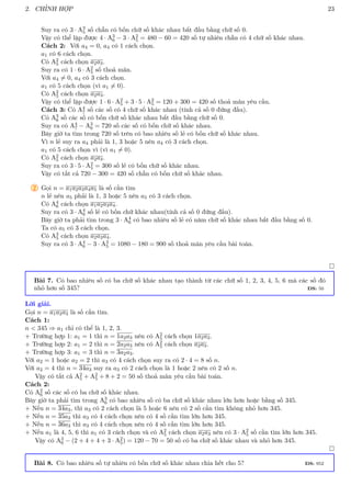 2. CHỈNH HỢP 23
Suy ra có 3 · A3
5 số chẵn có bốn chữ số khác nhau bắt đầu bằng chữ số 0.
Vậy có thể lập được 4 · A3
6 − 3 · A2
5 = 480 − 60 = 420 số tự nhiên chẵn có 4 chữ số khác nhau.
Cách 2: Với a4 = 0, a4 có 1 cách chọn.
a1 có 6 cách chọn.
Có A2
5 cách chọn a2a3.
Suy ra có 1 · 6 · A2
5 số thoả mãn.
Với a4 6= 0, a4 có 3 cách chọn.
a1 có 5 cách chọn (vì a1 6= 0).
Có A2
5 cách chọn a2a3.
Vậy có thể lập được 1 · 6 · A2
5 + 3 · 5 · A2
5 = 120 + 300 = 420 số thoả mãn yêu cầu.
Cách 3: Có A4
7 số các số có 4 chữ số khác nhau (tính cả số 0 đứng đầu).
Có A3
6 số các số có bốn chữ số khác nhau bắt đầu bằng chữ số 0.
Suy ra có A4
7 − A3
6 = 720 số các số có bốn chữ số khác nhau.
Bây giờ ta tìm trong 720 số trên có bao nhiêu số lẻ có bốn chữ số khác nhau.
Vì n lẻ suy ra a4 phải là 1, 3 hoặc 5 nên a4 có 3 cách chọn.
a1 có 5 cách chọn vì (vì a1 6= 0).
Có A2
5 cách chọn a2a3.
Suy ra có 3 · 5 · A2
5 = 300 số lẻ có bốn chữ số khác nhau.
Vậy có tất cả 720 − 300 = 420 số chẵn có bốn chữ số khác nhau.
2 Gọi n = a1a2a3a4a5 là số cần tìm
n lẻ nên a5 phải là 1, 3 hoặc 5 nên a5 có 3 cách chọn.
Có A4
6 cách chọn a1a2a3a4.
Suy ra có 3 · A4
6 số lẻ có bốn chữ khác nhau(tính cả số 0 đứng đầu).
Bây giờ ta phải tìm trong 3 · A4
6 có bao nhiêu số lẻ có năm chữ số khác nhau bắt đầu bằng số 0.
Ta có a5 có 3 cách chọn.
Có A3
5 cách chọn a2a3a4.
Suy ra có 3 · A4
6 − 3 · A3
5 = 1080 − 180 = 900 số thoả mãn yêu cầu bài toán.

Bài 7. Có bao nhiêu số có ba chữ số khác nhau tạo thành từ các chữ số 1, 2, 3, 4, 5, 6 mà các số đó
nhỏ hơn số 345? ĐS: 50
Lời giải.
Gọi n = a1a2a3 là số cần tìm.
Cách 1:
n  345 ⇒ a1 chỉ có thể là 1, 2, 3.
+ Trường hợp 1: a1 = 1 thì n = 1a2a3 nên có A2
5 cách chọn 1a2a3.
+ Trường hợp 2: a1 = 2 thì n = 2a2a3 nên có A2
5 cách chọn a2a3.
+ Trường hợp 3: a1 = 3 thì n = 3a2a3.
Với a2 = 1 hoặc a2 = 2 thì a3 có 4 cách chọn suy ra có 2 · 4 = 8 số n.
Với a2 = 4 thì n = 34a3 suy ra a3 có 2 cách chọn là 1 hoặc 2 nên có 2 số n.
Vậy có tất cả A2
5 + A2
5 + 8 + 2 = 50 số thoả mãn yêu cầu bài toán.
Cách 2:
Có A2
6 số các số có ba chữ số khác nhau.
Bây giờ ta phải tìm trong A3
6 có bao nhiêu số có ba chữ số khác nhau lớn hơn hoặc bằng số 345.
+ Nếu n = 34a3, thì a3 có 2 cách chọn là 5 hoặc 6 nên có 2 số cần tìm không nhỏ hơn 345.
+ Nếu n = 35a3 thì a3 có 4 cách chọn nên có 4 số cần tìm lớn hơn 345.
+ Nếu n = 36a3 thì a3 có 4 cách chọn nên có 4 số cần tìm lớn hơn 345.
+ Nếu a1 là 4, 5, 6 thì a1 có 3 cách chọn và có A2
5 cách chọn a2a3 nên có 3 · A2
5 số cần tìm lớn hơn 345.
Vậy có A3
6 − (2 + 4 + 4 + 3 · A2
5) = 120 − 70 = 50 số có ba chữ số khác nhau và nhỏ hơn 345.

Bài 8. Có bao nhiêu số tự nhiên có bốn chữ số khác nhau chia hết cho 5? ĐS: 952
 
