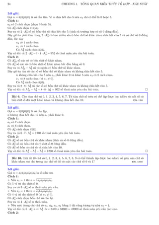 24 CHƯƠNG 1. TỔNG QUAN KIẾN THỨC TỔ HỢP - XÁC SUẤT
Lời giải.
Gọi n = a1a2a3a4 là số cần tìm. Vì n chia hết cho 5 nên a4 chỉ có thể là 0 hoặc 5.
Cách 1:
a4 có 2 cách chọn (chọn 0 hoặc 5).
Có A3
9 cách chọn a1a2a3.
Suy ra có 2 · A3
9 số có bốn chữ số chia hết cho 5 (tính cả trường hợp có số 0 đứng đầu).
Bây giờ ta phải tìm trong 2 · A3
9 có bao nhiêu số có bốn chữ số khác nhau chia hết cho 5 và có chữ số 0 đứng
đầu, lúc này
a4 có 1 cách chọn.
a1 có 1 cách chọn.
Có A2
8 cách chọn a2a3.
Vậy có tất cả 2 · A3
9 − 1 · 1 · A2
8 = 952 số thoả mãn yêu cầu bài toán.
Cách 2:
Có A4
10 số các số có bốn chữ số khác nhau.
Có A3
9 số các số có bốn chữ số khác nhau bắt đầu bằng số 0.
Suy ra có A4
10 − A3
9 số có nghĩa có bốn chữ số khác nhau.
Bây giờ ta tìm số các số có bốn chữ số khác nhau và không chia hết cho 5.
n không chia hết cho 5 nên a4 phải khác 0 và khác 5 nên a4 có 8 cách chọn.
a1 có 8 cách chọn (vì a1 6= 0).
Có A2
8 cách chọn a2a3.
Suy ra có 8 · 8 · A2
8 số các số có bốn chữ số khác nhau và không chia hết cho 5.
Vậy có tất cả A4
10 − A3
9 − 8 · 8 · A2
8 = 952 số thoả mãn yêu cầu bài toán. 
Bài 9. Cho tám chữ số 0, 1, 2, 3, 4, 5, 6, 7. Từ tám chữ số trên có thể lập được bao nhiêu số mỗi số có
bốn chữ số đôi một khác nhau và không chia hết cho 10. ĐS: 1260
Lời giải.
Gọi n = a1a2a3a4 là số cần lập.
n không chia hết cho 10 nên a4 phải khác 0.
Cách 1:
a4 có 7 cách chọn.
a1 có 6 cách chọn.
Có A2
6 cách chọn a2a3.
Suy ra có 6 · 7 · A2
6 = 1260 số thoả mãn yêu cầu bài toán.
Cách 2:
Có A4
8 số có bốn chữ số khác nhau (tính cả số 0 đứng đầu).
Có A3
7 số có bốn chữ số có chữ số 0 đứng đầu.
Có A3
7 số bốn có chữ số và chia hết cho 10.
Vậy có tất cả A4
8 − A3
7 − A3
7 = 1260 số thoả mãn yêu cầu bài toán. 
Bài 10. Hỏi từ 10 chữ số 0, 1, 2, 3, 4, 5, 6, 7, 8, 9 có thể thành lập được bao nhiêu số gồm sáu chữ số
khác nhau sao cho trong các chữ số đó có mặt các chữ số 0 và 1? ĐS: 42000
Lời giải.
Gọi n = a1a2a3a4a5a6 là số cần tìm
Cách 1:
+ Nếu a1 = 1 thì n = 1a2a3a4a5a6.
Có 5 vị trí cho chữ số 0.
Suy ra có 5 · A4
8 số n thoả mãn yêu cầu.
+ Nếu a2 = 1 thì n = a11a3a4a5a6.
Có 4 vị trí cho chữ số 0 (vì a1 6= 0).
Có A4
8 cách chọn bốn chữ số còn lại.
Suy ra có 4 · A4
8 số n thoả mãn.
+ Nếu một trong các chữ số a3, a4, a5, a6 bằng 1 thì cũng tương tự như a2 = 1.
Vậy có tất cả 5 · A4
8 + 4 · A4
8 · 5 = 8400 + 33600 = 42000 số thoả mãn yêu cầu bài toán.
Cách 2:
 