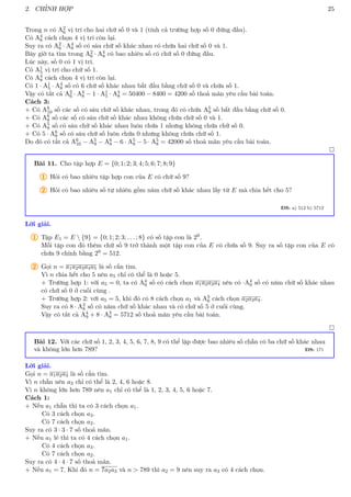 2. CHỈNH HỢP 25
Trong n có A2
6 vị trí cho hai chữ số 0 và 1 (tính cả trường hợp số 0 đứng đầu).
Có A4
8 cách chọn 4 vị trí còn lại.
Suy ra có A2
6 · A4
8 số có sáu chữ số khác nhau có chứa hai chữ số 0 và 1.
Bây giờ ta tìm trong A2
6 · A4
8 có bao nhiêu số có chữ số 0 đứng đầu.
Lúc này, số 0 có 1 vị trí.
Có A1
5 vị trí cho chữ số 1.
Có A4
8 cách chọn 4 vị trí còn lại.
Có 1 · A1
5 · A4
8 số có 6 chữ số khác nhau bắt đầu bằng chữ số 0 và chứa số 1.
Vậy có tất cả A2
6 · A4
8 − 1 · A1
5 · A4
8 = 50400 − 8400 = 4200 số thoả mãn yêu cầu bài toán.
Cách 3:
+ Có A6
10 số các số có sáu chữ số khác nhau, trong đó có chứa A5
9 số bắt đầu bằng chữ số 0.
+ Có A6
8 số các số có sáu chữ số khác nhau không chứa chữ số 0 và 1.
+ Có A5
8 số có sáu chữ số khác nhau luôn chứa 1 nhưng không chứa chữ số 0.
+ Có 5 · A6
8 số có sáu chữ số luôn chứa 0 nhưng không chứa chữ số 1.
Do đó có tất cả A6
10 − A5
9 − A6
8 − 6 · A5
8 − 5 · A5
8 = 42000 số thoả mãn yêu cầu bài toán.

Bài 11. Cho tập hợp E = {0; 1; 2; 3; 4; 5; 6; 7; 8; 9}
1 Hỏi có bao nhiêu tập hợp con của E có chữ số 9?
2 Hỏi có bao nhiêu số tự nhiên gồm năm chữ số khác nhau lấy từ E mà chia hết cho 5?
ĐS: a) 512 b) 5712
Lời giải.
1 Tập E1 = E  {9} = {0; 1; 2; 3; . . . ; 8} có số tập con là 29.
Mỗi tập con đó thêm chữ số 9 trở thành một tập con của E có chứa số 9. Suy ra số tập con của E có
chứa 9 chính bằng 29 = 512.
2 Gọi n = a1a2a3a4a5 là số cần tìm.
Vì n chia hết cho 5 nên a5 chỉ có thể là 0 hoặc 5.
+ Trường hợp 1: với a5 = 0, ta có A4
9 số có cách chọn a1a2a3a4 nên có ·A4
9 số có năm chữ số khác nhau
có chữ số 0 ở cuối cùng .
+ Trường hợp 2: với a5 = 5, khi đó có 8 cách chọn a1 và A3
8 cách chọn a2a3a4.
Suy ra có 8 · A3
8 số có năm chữ số khác nhau và có chữ số 5 ở cuối cùng.
Vậy có tất cả A4
9 + 8 · A3
8 = 5712 số thoả mãn yêu cầu bài toán.

Bài 12. Với các chữ số 1, 2, 3, 4, 5, 6, 7, 8, 9 có thể lập được bao nhiêu số chẵn có ba chữ số khác nhau
và không lớn hơn 789? ĐS: 171
Lời giải.
Gọi n = a1a2a3 là số cần tìm.
Vì n chẵn nên a3 chỉ có thể là 2, 4, 6 hoặc 8.
Vì n không lớn hơn 789 nên a1 chỉ có thể là 1, 2, 3, 4, 5, 6 hoặc 7.
Cách 1:
+ Nếu a1 chẵn thì ta có 3 cách chọn a1.
Có 3 cách chọn a3.
Có 7 cách chọn a2.
Suy ra có 3 · 3 · 7 số thoả mãn.
+ Nếu a1 lẻ thì ta có 4 cách chọn a1.
Có 4 cách chọn a3.
Có 7 cách chọn a2.
Suy ra có 4 · 4 · 7 số thoả mãn.
+ Nếu a1 = 7. Khi đó n = 7a2a3 và n  789 thì a2 = 9 nên suy ra a3 có 4 cách chọn.
 