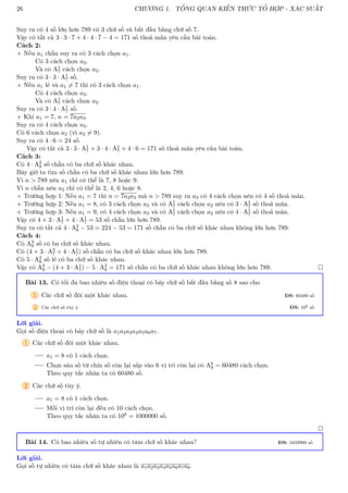 26 CHƯƠNG 1. TỔNG QUAN KIẾN THỨC TỔ HỢP - XÁC SUẤT
Suy ra có 4 số lớn hơn 789 có 3 chữ số và bắt đầu bằng chữ số 7.
Vậy có tất cả 3 · 3 · 7 + 4 · 4 · 7 − 4 = 171 số thoả mãn yêu cầu bài toán.
Cách 2:
+ Nếu a1 chẵn suy ra có 3 cách chọn a1.
Có 3 cách chọn a3.
Và có A1
7 cách chọn a2.
Suy ra có 3 · 3 · A1
7 số.
+ Nếu a1 lẻ và a1 6= 7 thì có 3 cách chọn a1.
Có 4 cách chọn a3.
Và có A1
7 cách chọn a2.
Suy ra có 3 · 4 · A1
7 số.
+ Khi a1 = 7, n = 7a2a3.
Suy ra có 4 cách chọn a3.
Có 6 cách chọn a2 (vì a2 6= 9).
Suy ra có 4 · 6 = 24 số.
Vậy có tất cả 3 · 3 · A1
7 + 3 · 4 · A1
7 + 4 · 6 = 171 số thoả mãn yêu cầu bài toán.
Cách 3:
Có 4 · A2
8 số chẵn có ba chữ số khác nhau.
Bây giờ ta tìm số chẵn có ba chữ số khác nhau lớn hơn 789.
Vì n  789 nên a1 chỉ có thể là 7, 8 hoặc 9.
Vì n chẵn nên a3 chỉ có thể là 2, 4, 6 hoặc 8.
+ Trường hợp 1: Nếu a1 = 7 thì n = 7a2a3 mà n  789 suy ra a3 có 4 cách chọn nên có 4 số thoả mãn.
+ Trường hợp 2: Nếu a1 = 8, có 3 cách chọn a3 và có A1
7 cách chọn a2 nên có 3 · A1
7 số thoả mãn.
+ Trường hợp 3: Nếu a1 = 9, có 4 cách chọn a3 và có A1
7 cách chọn a2 nên có 4 · A1
7 số thoả mãn.
Vậy có 4 + 3 · A1
7 + 4 · A1
7 = 53 số chẵn lớn hơn 789.
Suy ra có tất cả 4 · A2
8 − 53 = 224 − 53 = 171 số chẵn có ba chữ số khác nhau không lớn hơn 789.
Cách 4:
Có A3
9 số có ba chữ số khác nhau.
Có (4 + 3 · A3
7 + 4 · A1
7) số chẵn có ba chữ số khác nhau lớn hơn 789.
Có 5 · A2
8 số lẻ có ba chữ số khác nhau.
Vậy có A3
9 − (4 + 3 · A1
7) − 5 · A2
8 = 171 số chẵn có ba chữ số khác nhau không lớn hơn 789. 
Bài 13. Có tối đa bao nhiêu số điện thoại có bảy chữ số bắt đầu bằng số 8 sao cho
1 Các chữ số đôi một khác nhau. ĐS: 60480 số
2 Các chữ số tùy ý. ĐS: 106 số
Lời giải.
Gọi số điện thoại có bảy chữ số là a1a2a3a4a5a6a7.
1 Các chữ số đôi một khác nhau.
a1 = 8 có 1 cách chọn.
Chọn sáu số từ chín số còn lại sắp vào 6 vị trí còn lại có A6
9 = 60480 cách chọn.
Theo quy tắc nhân ta có 60480 số.
2 Các chữ số tùy ý.
a1 = 8 có 1 cách chọn.
Mỗi vị trí còn lại đều có 10 cách chọn.
Theo quy tắc nhân ta có 106 = 1000000 số.

Bài 14. Có bao nhiêu số tự nhiên có tám chữ số khác nhau? ĐS: 1632960 số
Lời giải.
Gọi số tự nhiên có tám chữ số khác nhau là a1a2a3a4a5a6a7a8.
 