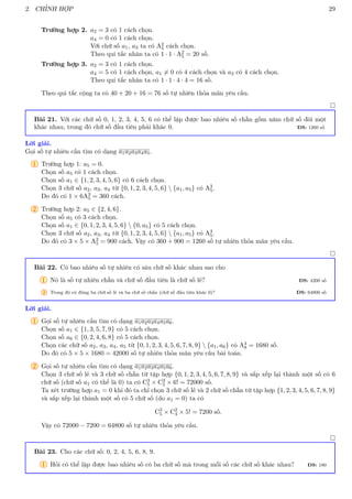2. CHỈNH HỢP 29
Trường hợp 2. a2 = 3 có 1 cách chọn.
a4 = 0 có 1 cách chọn.
Với chữ số a1, a3 ta có A2
5 cách chọn.
Theo qui tắc nhân ta có 1 · 1 · A2
5 = 20 số.
Trường hợp 3. a2 = 3 có 1 cách chọn.
a4 = 5 có 1 cách chọn, a1 6= 0 có 4 cách chọn và a3 có 4 cách chọn.
Theo qui tắc nhân ta có 1 · 1 · 4 · 4 = 16 số.
Theo qui tắc cộng ta có 40 + 20 + 16 = 76 số tự nhiên thỏa mãn yêu cầu.

Bài 21. Với các chữ số 0, 1, 2, 3, 4, 5, 6 có thể lập được bao nhiêu số chẵn gồm năm chữ số đôi một
khác nhau, trong đó chữ số đầu tiên phải khác 0. ĐS: 1260 số
Lời giải.
Gọi số tự nhiên cần tìm có dạng a1a2a3a4a5.
1 Trường hợp 1: a5 = 0.
Chọn số a5 có 1 cách chọn.
Chọn số a1 ∈ {1, 2, 3, 4, 5, 6} có 6 cách chọn.
Chọn 3 chữ số a2, a3, a4 từ {0, 1, 2, 3, 4, 5, 6}  {a1, a5} có A3
5.
Do đó có 1 × 6A3
5 = 360 cách.
2 Trường hợp 2: a5 ∈ {2, 4, 6}.
Chọn số a5 có 3 cách chọn.
Chọn số a1 ∈ {0, 1, 2, 3, 4, 5, 6}  {0, a5} có 5 cách chọn.
Chọn 3 chữ số a2, a3, a4 từ {0, 1, 2, 3, 4, 5, 6}  {a1, a5} có A3
5.
Do đó có 3 × 5 × A3
5 = 900 cách. Vậy có 360 + 900 = 1260 số tự nhiên thỏa mãn yêu cầu.

Bài 22. Có bao nhiêu số tự nhiên có sáu chữ số khác nhau sao cho
1 Nó là số tự nhiên chẵn và chữ số đầu tiên là chữ số lẻ? ĐS: 4200 số
2 Trong đó có đúng ba chữ số lẻ và ba chữ số chẵn (chữ số đầu tiên khác 0)? ĐS: 64800 số
Lời giải.
1 Gọi số tự nhiên cần tìm có dạng a1a2a3a4a5a6.
Chọn số a1 ∈ {1, 3, 5, 7, 9} có 5 cách chọn.
Chọn số a6 ∈ {0, 2, 4, 6, 8} có 5 cách chọn.
Chọn các chữ số a2, a3, a4, a5 từ {0, 1, 2, 3, 4, 5, 6, 7, 8, 9}  {a1, a6} có A4
8 = 1680 số.
Do đó có 5 × 5 × 1680 = 42000 số tự nhiên thỏa mãn yêu cầu bài toán.
2 Gọi số tự nhiên cần tìm có dạng a1a2a3a4a5a6.
Chọn 3 chữ số lẻ và 3 chữ số chẵn từ tập hợp {0, 1, 2, 3, 4, 5, 6, 7, 8, 9} và sắp xếp lại thành một số có 6
chữ số (chữ số a1 có thể là 0) ta có C3
5 × C3
5 × 6! = 72000 số.
Ta xét trường hợp a1 = 0 khi đó ta chỉ chọn 3 chữ số lẻ và 2 chữ số chẵn từ tập hợp {1, 2, 3, 4, 5, 6, 7, 8, 9}
và sắp xếp lại thành một số có 5 chữ số (do a1 = 0) ta có
C3
5 × C2
4 × 5! = 7200 số.
Vậy có 72000 − 7200 = 64800 số tự nhiên thỏa yêu cầu.

Bài 23. Cho các chữ số: 0, 2, 4, 5, 6, 8, 9.
1 Hỏi có thể lập được bao nhiêu số có ba chữ số mà trong mỗi số các chữ số khác nhau? ĐS: 180
 
