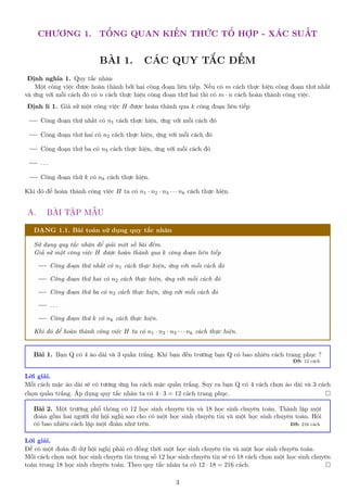 CHƯƠNG 1. TỔNG QUAN KIẾN THỨC TỔ HỢP - XÁC SUẤT
BÀI 1. CÁC QUY TẮC ĐẾM
Định nghĩa 1. Quy tắc nhân
Một công việc được hoàn thành bởi hai công đoạn liên tiếp. Nếu có m cách thực hiện công đoạn thứ nhất
và ứng với mỗi cách đó có n cách thực hiện công đoạn thứ hai thì có m · n cách hoàn thành công việc.
Định lí 1. Giả sử một công việc H được hoàn thành qua k công đoạn liên tiếp
Công đoạn thứ nhất có n1 cách thực hiện, ứng với mỗi cách đó
Công đoạn thứ hai có n2 cách thực hiện, ứng với mỗi cách đó
Công đoạn thứ ba có n3 cách thực hiện, ứng với mỗi cách đó
. . .
Công đoạn thứ k có nk cách thực hiện.
Khi đó để hoàn thành công việc H ta có n1 · n2 · n3 · · · nk cách thực hiện.
A. BÀI TẬP MẪU
DẠNG 1.1. Bài toán sử dụng quy tắc nhân
Sử dụng quy tắc nhân để giải một số bài đếm.
Giả sử một công việc H được hoàn thành qua k công đoạn liên tiếp
Công đoạn thứ nhất có n1 cách thực hiện, ứng với mỗi cách đó
Công đoạn thứ hai có n2 cách thực hiện, ứng với mỗi cách đó
Công đoạn thứ ba có n3 cách thực hiện, ứng với mỗi cách đó
. . .
Công đoạn thứ k có nk cách thực hiện.
Khi đó để hoàn thành công việc H ta có n1 · n2 · n3 · · · nk cách thực hiện.
Bài 1. Bạn Q có 4 áo dài và 3 quần trắng. Khi bạn đến trường bạn Q có bao nhiêu cách trang phục ?
ĐS: 12 cách
Lời giải.
Mỗi cách mặc áo dài sẽ có tương ứng ba cách mặc quần trắng. Suy ra bạn Q có 4 cách chọn áo dài và 3 cách
chọn quần trắng. Áp dụng quy tắc nhân ta có 4 · 3 = 12 cách trang phục. 
Bài 2. Một trường phổ thông có 12 học sinh chuyên tin và 18 học sinh chuyên toán. Thành lập một
đoàn gồm hai người dự hội nghị sao cho có một học sinh chuyên tin và một học sinh chuyên toán. Hỏi
có bao nhiêu cách lập một đoàn như trên. ĐS: 216 cách
Lời giải.
Để có một đoàn đi dự hội nghị phải có đồng thời một học sinh chuyên tin và một học sinh chuyên toán.
Mỗi cách chọn một học sinh chuyên tin trong số 12 học sinh chuyên tin sẽ có 18 cách chọn một học sinh chuyên
toán trong 18 học sinh chuyên toán. Theo quy tắc nhân ta có 12 · 18 = 216 cách. 
3
 
