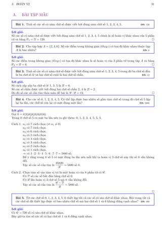 3. HOÁN VỊ 31
A. BÀI TẬP MẪU
Bài 1. Tính số các số có năm chữ số được viết bởi đúng năm chữ số 1, 2, 3, 4, 5. ĐS: 120
Lời giải.
Số các số có năm chữ số được viết bởi đúng năm chữ số 1, 2, 3, 4, 5 chính là số hoán vị khác nhau của 5 phần
tử và bằng P5 = 5! = 120. 
Bài 2. Cho tập hợp A = {2, 4, 6}. Số các điểm trong không gian (Oxyz) có tọa độ khác nhau thuộc tập
A là bao nhiêu? ĐS: 6
Lời giải.
Số các điểm trong không gian (Oxyz) có tọa độ khác nhau là số hoán vị của 3 phần tử trong tập A và bằng
P3 = 3! = 6. 
Bài 3. Tính số các số có năm chữ số được viết bởi đúng năm chữ số 1, 2, 3, 4, 5 trong đó ba chữ số đầu
là ba chữ số lẻ và hai chữ số cuối là hai chữ số chẵn. ĐS: 12
Lời giải.
Số cách sắp xếp ba chữ số lẻ 1, 3, 5 là 3! = 6.
Số các số chẵn được viết bởi đúng hai chữ số chẵn 2, 4 là 2! = 2.
Do đó số các số cần tìm thỏa mãn đề bài là 3! · 2! = 12. 
Bài 4. Cho các số 0, 1, 2, 3, 4, 5. Có thể lập được bao nhiêu số gồm tám chữ số trong đó chữ số 5 lặp
lại ba lần, các chữ số còn lại có mặt đúng một lần? ĐS: 5880
Lời giải.
Gọi n = a1a2a3a4a5a6a7a8.
Trong n chữ số 5 có mặt ba lần nên ta ghi thêm: 0, 1, 2, 3, 4, 5, 5, 5.
Cách 1. a1 có 7 cách chọn (vì a1 6= 0)
a2 có 7 cách chọn.
a3 có 6 cách chọn.
a4 có 5 cách chọn.
a5 có 4 cách chọn.
a6 có 3 cách chọn.
a7 có 2 cách chọn.
a8 có 1 cách chọn.
⇒ có 1 · 2 · 3 · 4 · 5 · 6 · 7 · 7 = 5880 số.
Để ý rằng trong n số 5 có mặt đúng ba lần nên mỗi khi ta hoán vị 3 chữ số này thì số n vẫn không
đổi.
Vậy số các số cần tìm là
35820
3!
= 5880 số n.
Cách 2. Chọn tám số vào tám vị trí là một hoán vị của 8 phần tử có 8!.
Có 7! số các số bắt đầu bằng chữ số 0.
Có 3! lần hoán vị 3 chữ số 5 mà n vẫn không đổi.
Vậy số các số cần tìm là
8! − 7!
3!
= 5880 số.

Bài 5. Từ các chữ số 0, 1, 2, 3, 4, 5, 6 thiết lập tất cả các số có sáu chữ số khác nhau. Hỏi trong tất cả
các chữ số đã thiết lặp được có bao nhiêu chữ số mà hai chữ số 1 và 6 không đứng cạnh nhau? ĐS: 480
Lời giải.
Có 6! = 720 số có sáu chữ số khác nhau.
Bây giờ ta tìm số các số có hai chữ số 1 và 6 đứng cạnh nhau.
 