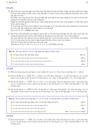 3. HOÁN VỊ 33
Lời giải.
1 Bất cứ hai học sinh nào ngồi canh nhau hoặc đối diện với nhau thì khác trường với nhau. Điều này chứng
tỏ 6 học sinh trường A được chia ra mỗi dãy ghế có 3 bạn và 6 học sinh trường B cũng được chia ra mồi
dãy ghế có 3 bạn.
Giả thiết trên cũng cho ta biết rằng nếu đầu ghế thứ nhất là học sinh trường A thì cạnh A là học sinh
trường B và đối diện A là học sinh trường B.
Ngược lại nếu đầu ghế thứ nhất là học sinh trường B thì cạnh B là học sinh trường A và đối diện với B
là học sinh trưòng A.
Ta có 6! cách xếp 6 học sinh trường A vào 6 chổ ngồi, có 6! cách xếp 6 học sinh trường B vào 6 chỗ ngồi
và có 2! cách xếp 2 nhóm học sinh trường A và trường B.
Vậy có 6! · 6! · 2! = 1036800 cách xếp.
2 Giả sử học sinh thứ nhất của trường A ngồi trước, có 12 cách chọn chổ ngồi. Sau đó, chọn 1 học sinh của
trường B ngồi đối diện với học sinh trường A đã ngồi ta có 6 cách chọn 1 học sinh trường B.
Học sinh thứ hai của trường A còn 10 chỗ để chọn nên có 10 cách chọn cho học sinh thứ hai của trường
A. Có 5 cách chọn cho học sinh trường B ngồi đối diện với học sinh của trường A.
Tiếp tục lý luận như trên đến học sinh cuối cùng.
Như vậy ta có 12 · 6 · 10 · 5 · 8 · 4 · 6 · 3 · 4 · 2 · 2 · 1 = 33177600 cách xếp.

Bài 10. Từ năm chữ số 1, 2, 3, 4, 5 lập được bao nhiêu số thỏa mãn:
1 Có năm chữ số đôi một khác nhau. ĐS: 120
2 Có năm chữ số đôi một khác nhau và bắt đầu bằng chữ số 3. ĐS: 24
3 Có năm chữ số đôi một khác nhau và không bắt đầu bằng chữ số 1. ĐS: 96
4 Có năm chữ số đôi một khác nhau và bắt đầu bằng 21. ĐS: 6
Lời giải.
1 Mỗi số cần lập ứng với một hoán vị của 5 phần tử 1, 2, 3, 4, 5. Nên số các số cần lập là 5! = 120 số.
2 Gọi số cần lập là: x = abcde. Vì a = 3 nên a có 1 cách chọn. Ứng với a = 3, mỗi cách chọn b, c, d, e là một
hoán vị của 4 chữ số còn lại nên có 4! cách chọn b, c, d, e. Vậy có thể lập được 1 · 4! = 24 số thỏa mãn.
3 Gọi số cần lập là: x = abcde. Vì a 6= 1 nên a có 4 cách chọn. Ứng với mỗi giá trị của a, mỗi cách chọn
b, c, d, e là một hoán vị của 4 chữ số còn lại nên có 4! cách chọn b, c, d, e. Vậy có thể lập được 4 · 4! = 96
số thỏa mãn.
4 Gọi số cần lập là: x = abcde. Vì ab = 21 nên ab có 1 cách chọn. Ứng với ab = 21, mỗi cách chọn c, d, e là
một hoán vị của 3 chữ số còn lại nên có 3! cách chọn c, d, e. Vậy có thể lập được 1 · 3! = 6 số thỏa mãn.

Bài 11. Từ các chữ số của tập hợp A = {1, 2, 3, 4, 6}, có thể lập được bao nhiêu số thỏa mãn:
1 Có năm chữ số đôi một khác nhau và bắt đầu bằng chữ số lẻ. ĐS: 48
2 Có năm chữ số đôi một khác nhau và bắt đầu bằng chữ số 6. ĐS: 24
3 Có năm chữ số đôi một khác nhau và bắt đầu bằng 346. ĐS: 2
4 Có năm chữ số đôi một khác nhau và tính tổng các số đó. ĐS: Có 120 số và tổng là 4266624
Lời giải.
1 Gọi số cần lập là: x = abcde. Vì a lẻ nên a có 2 cách chọn. Ứng với mỗi giá trị của a, mỗi cách chọn
b, c, d, e là một hoán vị của 4 chữ số còn lại nên có 4! cách chọn b, c, d, e. Vậy có thể lập được 2 · 4! = 48
số thỏa mãn.
 