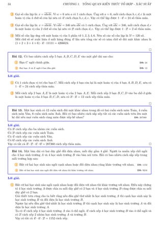 34 CHƯƠNG 1. TỔNG QUAN KIẾN THỨC TỔ HỢP - XÁC SUẤT
2 Gọi số cần lập là: x = abcde. Vì a = 6 nên a có 1 cách chọn. Ứng với a = 6, mỗi cách chọn b, c, d, e là một
hoán vị của 4 chữ số còn lại nên có 4! cách chọn b, c, d, e. Vậy có thể lập được 1 · 4! = 24 số thỏa mãn.
3 Gọi số cần lập là: x = abcde. Vì abc = 346 nên abc có 1 cách chọn. Ứng với abc = 346, mỗi cách chọn d, e
là một hoán vị của 2 chữ số còn lại nên có 2! cách chọn d, e. Vậy có thể lập được 1 · 2! = 2 số thỏa mãn.
4 Mỗi số cần lập ứng với một hoán vị của 5 phần tử 1, 2, 3, 4, 6. Nên số các số cần lập là 5! = 120 số.
Mỗi chữ số sẽ xuất hiện ở mỗi hàng đúng 4! lần nên tổng các số có năm chữ số đôi một khác nhau là
(1 + 2 + 3 + 4 + 6) · 4! · 11111 = 4266624.

Bài 12. Có bao nhiêu cách xếp 5 bạn A, B, C, D, E vào một ghế dài sao cho:
1 Bạn C ngồi chính giữa. ĐS: 24
2 Hai bạn A và E ngồi ở hai đầu ghế. ĐS: 12
Lời giải.
1 Có 1 cách chọn vị trí cho bạn C. Mỗi cách xếp 4 bạn còn lại là một hoán vị của 4 bạn A, B, D, E, nên có
1 · 4! = 24 cách xếp thỏa mãn.
2 Mỗi cách xếp 2 bạn A, E là một hoán vị của 2 bạn A, E. Mỗi cách xếp 3 bạn B, C, D vào ba chỗ ở giữa
là một hoán vị của 3 bạn B, C, D, nên có 2! · 3! = 12 cách xếp thỏa mãn.

Bài 13. Một học sinh có 12 cuốn sách đôi một khác nhau trong đó có hai cuốn sách môn Toán, 4 cuốn
sách môn Văn, 6 cuốn sách môn Anh. Hỏi có bao nhiêu cách sắp xếp tất cả các cuốn sách trên lên một
kệ dài nếu mọi cuốn sách cùng môn được xếp kề nhau? ĐS: 207360
Lời giải.
Có 3! cách xếp cho ba nhóm các cuốn sách.
Có 2! cách xếp các cuốn sách Toán.
Có 4! cách xếp các cuốn sách Văn.
Có 6! cách xếp các cuốn sách Anh.
Vậy có tất cả 3! · 2! · 4! · 6! = 207360 cách xếp thỏa mãn. 
Bài 14. Một bàn dài có hai dãy ghế đối diện nhau, mỗi dãy gồm 4 ghế. Người ta muốn xếp chỗ ngồi
cho 4 học sinh trường A và 4 học sinh trường B vào bàn nói trên. Hỏi có bao nhiêu cách sắp xếp trong
mỗi trường hợp sau:
1 Bất cứ hai học sinh nào ngồi cạnh nhau hoặc đối diện nhau cũng khác trường với nhau. ĐS: 1152
2 Bất cứ hai học sinh nào ngồi đối diện với nhau thì khác trường với nhau. ĐS: 9216
Lời giải.
1 Bất cứ hai học sinh nào ngồi cạnh nhau hoặc đối diện với nhau thì khác trường với nhau. Điều này chứng
tỏ 4 học sinh trường A được chia ra mỗi dãy ghế có 2 bạn và 4 học sinh trường B cũng được chia ra mỗi
dãy ghế có 2 bạn.
Giả thiết trên cũng cho ta biết rằng nếu đầu ghế thứ nhất là học sinh trường A thì cạnh học sinh này là
học sinh trường B và đối diện là học sinh trường B.
Ngược lại nếu đầu ghế thứ nhất là học sinh trường B thì cạnh học sinh này là học sinh trường A và đối
diện là học sinh trưòng A.
Ta có 4! cách xếp 4 học sinh trường A vào 4 chỗ ngồi, 4! cách xếp 4 học sinh trường B vào 4 chỗ ngồi và
có 2! cách xếp 2 nhóm học sinh trường A và trường B.
Vậy có tất cả 4! · 4! · 2! = 1152 cách xếp.
 
