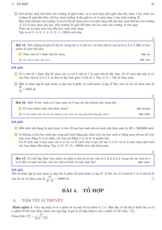 4. TỔ HỢP 35
2 Giả sử học sinh thứ nhất của trường A ngồi trước, có 8 cách chọn chỗ ngồi. Sau đó, chọn 1 học sinh của
trường B ngồi đối diện với học sinh trường A đã ngồi ta có 4 cách chọn 1 học sinh trường B.
Học sinh thứ hai của trường A còn 6 chỗ để chọn nên có 6 cách chọn chỗ cho học sinh thứ hai của trường
A. Có 3 cách chọn cho học sinh trường B ngồi đối diện với học sinh của trường A vừa ngồi.
Tiếp tục lý luận như trên đến học sinh cuối cùng.
Vậy ta có 8 · 4 · 6 · 3 · 4 · 2 · 2 · 1 = 9216 cách xếp.

Bài 15. Xét những số gồm 9 chữ số, trong đó có 5 chữ số 1 và bốn chữ số còn lại là 2, 3, 4, 5. Hỏi có bao
nhiêu số như thế nếu:
1 Năm chữ số 1 được xếp kề nhau. ĐS: 120
2 Các chữ số được xếp tùy ý. ĐS: 3024
Lời giải.
1 Vì 5 chữ số 1 được xếp kề nhau nên ta coi 5 chữ số 1 là một chữ số đặc biệt. Có 5! cách sắp xếp vị trí
cho bốn chữ số 2, 3, 4, 5 và chữ số đặc biệt gồm 5 chữ số 1. Vậy có 5! = 120 số thỏa mãn.
2 Mỗi số được lập là một hoán vị lặp của 9 phần tử (mỗi hoán vị lặp 5! lần) nên số các số thỏa mãn là
9!
5!
= 3024 số.

Bài 16. Một tổ học sinh có 5 bạn nam và 5 bạn nữ xếp thành một hàng dọc.
1 Có bao nhiêu cách xếp khác nhau? ĐS: 3628800
2 Có bao nhiêu cách xếp sao cho không có học sinh nào cùng giới tính đứng gần nhau? ĐS: 28800
Lời giải.
1 Mỗi cách xếp hàng là một hoán vị của 10 bạn học sinh nên số cách xếp thỏa mãn là 10! = 3628800 cách.
2 Vì không có hai học sinh nào cùng giới tính đứng gần nhau nên các học sinh sẽ đứng nam nữ xen kẽ (các
bạn nam đứng ở vị trí chẵn, các bạn nữ đứng ở vị trí lẻ và ngược lại).
Có 5! cách xếp 5 bạn nam vào 5 vị trí, có 5! cách xếp 5 bạn nữ vào 5 vị trí và có 2 cách chọn giới tính
cho bạn đứng đầu hàng. Vậy có 5! · 5! · 2 = 28800 cách xếp thỏa mãn.

Bài 17. Có thể lập được bao nhiêu số gồm 8 chữ số từ các chữ số 1, 2, 3, 4, 5, 6, trong đó các chữ số 1
và 6 đều có mặt hai lần, còn các chữ số khác có mặt một lần? ĐS: 10080
Lời giải.
Mỗi số được lập là một hoán vị lặp của 8 phần tử (mỗi hoán vị lặp 2! · 2! lần, do có 2 chữ số 1 và 2 chữ số 6)
nên số các số thỏa mãn là
8!
2! · 2!
= 10080 số. 
BÀI 4. TỔ HỢP
A. TÓM TẮT LÍ THUYẾT
Định nghĩa 1. Cho tập hợp A có n phần tử và một số tự nhiên k ≤ n. Một dãy có độ dài k được lấy ra từ
n phần tử đôi một khác nhau của tập hợp A gọi là tổ hợp chập k của n phần tử. Kí hiệu : Ck
n.
Công thức: Ck
n =
n!
k!(n − k)!
.
 