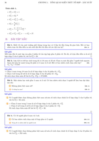 36 CHƯƠNG 1. TỔNG QUAN KIẾN THỨC TỔ HỢP - XÁC SUẤT
Tính chất 1.
 C0
n = Cn
n = 1
 Ck
n = Cn−k
n
 Ck
n = Ck−1
n−1 + Ck
n−1
 Ck
n =
n
k
Ck−1
n−1
 Ck
n =
n − k + 1
k
Ck−1
n
 C0
n + C1
n + C2
n + · · · + Cn
n = 2n.
B. BÀI TẬP MẪU
Bài 1. Khối 12 của một trường phổ thông trung học có 8 lớp thi đấu bóng đá giao hữu. Hỏi có bao
nhiêu trận thi đấu diễn ra nếu mỗi đội đều thi đấu với các đội còn lại? ĐS: 28
Lời giải.
Mỗi trận đấu là một tập con gồm 2 phần tử của tập hợp gồm 8 phần tử. Do đó, số trận đấu diễn ra là số tổ
hợp chập 2 của 8 phần tử, tức là C2
8 = 28. 
Bài 2. Lớp 12A có 40 học sinh trong đó có 18 nam và 22 nữ. Chọn ra một đội gồm 7 người tình nguyện
tham dự mùa hè xanh trong đó phải có 4 nam và 3 nữ. Hỏi có bao nhiêu cách chọn như vậy? ĐS:
C4
18 · C3
22 = 4712400
Lời giải.
+ Chọn 4 nam trong 18 nam là số tổ hợp chập 4 của 18 phần tử : C4
18.
+ Chọn 3 nữ trong 22 nữ là số tổ hợp chập 3 của 22 phần tử : C3
22.
Số cách chọn thỏa mãn đề bài là C4
18 · C3
22 = 4712400. 
Bài 3. Một nhóm học sinh gồm 5 nam và 3 nữ. Có bao nhiêu cách chọn 5 người để làm ban đại diện
sao cho
1 Không phân biệt nam nữ? ĐS: 56
2 Có đúng ba nam? ĐS: 30
Lời giải.
1 Vì 5 người được chọn không phân biệt nam nữ nên số cách chọn chính là tổ hợp chập 5 của 8 phần tử,
tức là C5
8 = 56 cách.
2 + Chọn 3 nam trong 5 nam là số tổ hợp chập 3 của 5 phần tử : C3
5.
+ Chọn 2 nữ trong 3 nữ là số tổ hợp chập 2 của 3 phần tử : C2
3.
Số cách chọn thỏa mãn đề bài là C3
5 · C2
3 = 30.

Bài 4. Có 10 người gồm 6 nam và 4 nữ.
1 Có bao nhiêu cách chọn một tổ hợp gồm có 5 người. ĐS: 252
2 Trong đó có nhiều nhất ba người là nữ. ĐS: 246
Lời giải.
1 Vì 5 người được chọn không phân biệt nam nữ nên số cách chọn chính là tổ hợp chập 5 của 10 phần tử,
tức là C5
10 = 252 cách.
 