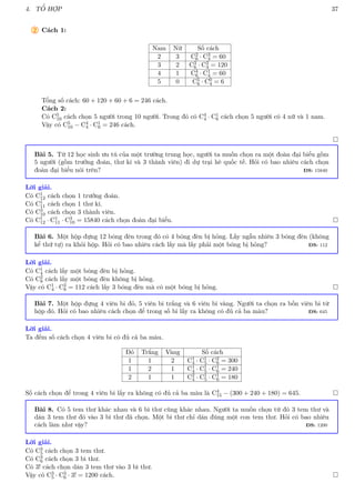 4. TỔ HỢP 37
2 Cách 1:
Nam Nữ Số cách
2 3 C2
6 · C3
4 = 60
3 2 C3
6 · C2
4 = 120
4 1 C4
6 · C1
4 = 60
5 0 C5
6 · C0
4 = 6
Tổng số cách: 60 + 120 + 60 + 6 = 246 cách.
Cách 2:
Có C5
10 cách chọn 5 người trong 10 người. Trong đó có C4
4 · C1
6 cách chọn 5 người có 4 nữ và 1 nam.
Vậy có C5
10 − C4
4 · C1
6 = 246 cách.

Bài 5. Từ 12 học sinh ưu tú của một trường trung học, người ta muốn chọn ra một đoàn đại biểu gồm
5 người (gồm trưởng đoàn, thư kí và 3 thành viên) đi dự trại hè quốc tế. Hỏi có bao nhiêu cách chọn
đoàn đại biểu nói trên? ĐS: 15840
Lời giải.
Có C1
12 cách chọn 1 trưởng đoàn.
Có C1
11 cách chọn 1 thư kí.
Có C3
10 cách chọn 3 thành viên.
Có C1
12 · C1
11 · C3
10 = 15840 cách chọn đoàn đại biểu. 
Bài 6. Một hộp đựng 12 bóng đèn trong đó có 4 bóng đèn bị hỏng. Lấy ngẫu nhiên 3 bóng đèn (không
kể thứ tự) ra khỏi hộp. Hỏi có bao nhiêu cách lấy mà lấy phải một bóng bị hỏng? ĐS: 112
Lời giải.
Có C1
4 cách lấy một bóng đèn bị hỏng.
Có C2
8 cách lấy một bóng đèn không bị hỏng.
Vậy có C1
4 · C2
8 = 112 cách lấy 3 bóng đèn mà có một bóng bị hỏng. 
Bài 7. Một hộp đựng 4 viên bi đỏ, 5 viên bi trắng và 6 viên bi vàng. Người ta chọn ra bốn viên bi từ
hộp đó. Hỏi có bao nhiêu cách chọn để trong số bi lấy ra không có đủ cả ba màu? ĐS: 645
Lời giải.
Ta đếm số cách chọn 4 viên bi có đủ cả ba màu.
Đỏ Trắng Vàng Số cách
1 1 2 C1
4 · C1
5 · C2
6 = 300
1 2 1 C1
4 · C1
5 · C1
6 = 240
2 1 1 C2
4 · C1
5 · C1
6 = 180
Số cách chọn để trong 4 viên bi lấy ra không có đủ cả ba màu là C4
15 − (300 + 240 + 180) = 645. 
Bài 8. Có 5 tem thư khác nhau và 6 bì thư cũng khác nhau. Người ta muốn chọn từ đó 3 tem thư và
dán 3 tem thư đó vào 3 bì thư đã chọn. Một bì thư chỉ dán đúng một con tem thư. Hỏi có bao nhiêu
cách làm như vậy? ĐS: 1200
Lời giải.
Có C3
5 cách chọn 3 tem thư.
Có C3
6 cách chọn 3 bì thư.
Có 3! cách chọn dán 3 tem thư vào 3 bì thư.
Vậy có C3
5 · C3
6 · 3! = 1200 cách. 
 