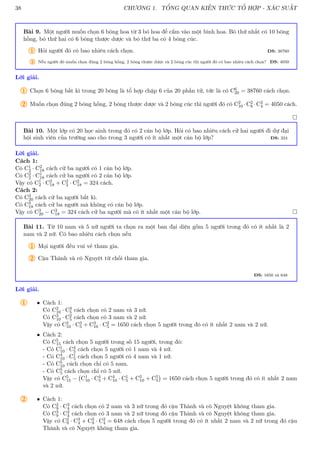 38 CHƯƠNG 1. TỔNG QUAN KIẾN THỨC TỔ HỢP - XÁC SUẤT
Bài 9. Một người muốn chọn 6 bông hoa từ 3 bó hoa để cắm vào một bình hoa. Bó thứ nhất có 10 bông
hồng, bó thứ hai có 6 bông thược dược và bó thứ ba có 4 bông cúc.
1 Hỏi người đó có bao nhiêu cách chọn. ĐS: 38760
2 Nếu người đó muốn chọn đúng 2 bông hồng, 2 bông thược dược và 2 bông cúc thì người đó có bao nhiêu cách chọn? ĐS: 4050
Lời giải.
1 Chọn 6 bông bất kì trong 20 bông là tổ hợp chập 6 của 20 phần tử, tức là có C6
20 = 38760 cách chọn.
2 Muốn chọn đúng 2 bông hồng, 2 bông thược dược và 2 bông cúc thì người đó có C2
10 ·C2
6 ·C2
4 = 4050 cách.

Bài 10. Một lớp có 20 học ainh trong đó có 2 cán bộ lớp. Hỏi có bao nhiêu cách cử hai người đi dự đại
hội sinh viên của trường sao cho trong 3 người có ít nhất một cán bộ lớp? ĐS: 324
Lời giải.
Cách 1:
Có C1
2 · C2
18 cách cử ba người có 1 cán bộ lớp.
Có C2
2 · C1
18 cách cử ba người có 2 cán bộ lớp.
Vậy có C1
2 · C2
18 + C2
2 · C2
18 = 324 cách.
Cách 2:
Có C3
20 cách cử ba người bất kì.
Có C3
18 cách cử ba người mà không có cán bộ lớp.
Vậy có C3
20 − C3
18 = 324 cách cử ba người mà có ít nhất một cán bộ lớp. 
Bài 11. Từ 10 nam và 5 nữ người ta chọn ra một ban đại diện gồm 5 người trong đó có ít nhất là 2
nam và 2 nữ. Có bao nhiêu cách chọn nếu
1 Mọi người đều vui vẻ tham gia.
2 Cậu Thành và cô Nguyệt từ chối tham gia.
ĐS: 1650 và 648
Lời giải.
1 • Cách 1:
Có C2
10 · C3
5 cách chọn có 2 nam và 3 nữ.
Có C3
10 · C2
5 cách chọn có 3 nam và 2 nữ.
Vậy có C2
10 · C3
5 + C3
10 · C2
5 = 1650 cách chọn 5 người trong đó có ít nhất 2 nam và 2 nữ.
• Cách 2:
Có C5
15 cách chọn 5 người trong số 15 người, trong đó:
- Có C1
10 · C4
5 cách chọn 5 người có 1 nam và 4 nữ.
- Có C4
10 · C1
5 cách chọn 5 người có 4 nam và 1 nữ.
- Có C5
10 cách chọn chỉ có 5 nam.
- Có C5
5 cách chọn chỉ có 5 nữ.
Vậy có C5
15 − C1
10 · C4
5 + C4
10 · C1
5 + C5
10 + C5
5

= 1650 cách chọn 5 người trong đó có ít nhất 2 nam
và 2 nữ.
2 • Cách 1:
Có C2
9 · C3
4 cách chọn có 2 nam và 3 nữ trong đó cậu Thành và cô Nguyệt không tham gia.
Có C3
9 · C2
4 cách chọn có 3 nam và 2 nữ trong đó cậu Thành và cô Nguyệt không tham gia.
Vậy có C2
9 · C3
4 + C3
9 · C2
4 = 648 cách chọn 5 người trong đó có ít nhất 2 nam và 2 nữ trong đó cậu
Thành và cô Nguyệt không tham gia.
 