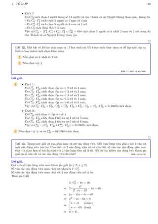 4. TỔ HỢP 39
• Cách 2:
Có C5
13 cách chọn 5 người trong số 13 người (vì cậu Thành và cô Nguyệt không tham gia), trong đó:
- Có C1
9 · C4
4 cách chọn 5 người có 1 nam và 4 nữ.
- Có C4
9 · C1
4 cách chọn 5 người có 4 nam và 1 nữ.
- Có C5
9 cách chọn chỉ có 5 nam.
Vậy có C5
13 − C1
9 · C4
4 + C4
9 · C1
4 + C5
9

= 648 cách chọn 5 người có ít nhất 2 nam và 2 nữ trong đó
cậu Thành và cô Nguyệt không tham gia.

Bài 12. Một lớp có 30 học sinh nam và 15 học sinh nữ. Có 6 học sinh được chọn ra để lập một tốp ca.
Hỏi có bao nhiêu cách chọn khác nhau
1 Nếu phải có ít nhất là 2 nữ.
2 Nếu chọn tuỳ ý.
ĐS: 5413695 và 8145060
Lời giải.
1 • Cách 1:
Có C2
15 · C4
30 cách chọn tốp ca có 2 nữ và 4 nam.
Có C3
15 · C3
30 cách chọn tốp ca có 3 nữ và 3 nam.
Có C4
15 · C2
30 cách chọn tốp ca có 4 nữ và 2 nam.
Có C5
15 · C1
30 cách chọn tốp ca có 5 nữ và 1 nam.
Có C6
15 · C0
30 cách chọn tốp ca có 6 nữ và 0 nam.
Vậy có C2
15 · C4
30 + C3
15 · C3
30 + C4
15 · C2
30 + C5
15 · C1
30 + C6
15 · C0
30 = 5413695 cách chọn.
• Cách 2:
Có C6
45 cách chọn 1 tốp ca tuỳ ý.
Có C1
15 · C5
30 cách chọn 1 tốp ca có 1 nữ và 5 nam.
Có C0
15 · C6
30 cách chọn 1 tốp ca có 0 nữ và 6 nam.
Vậy có C6
45 − C1
15 · C5
30 + C0
15 · C6
30

= 5413695 cách chọn.
2 Nếu chọn tuỳ ý, ta có C6
45 = 8145060 cách chọn.

Bài 13. Trong một giải cờ vua gồm nam và nữ vận động viên. Mỗi vận động viên phải chơi 2 ván với
mỗi vận động viên còn lại. Cho biết có 2 vận động viên nữ và cho biết số ván các vận động viên nam
chơi với nhau hơn số ván họ chơi với 2 vận động viên nữ là 66. Hỏi có bao nhiêu vận động viên tham gia
giải và số ván tất cả các vận động viên đã chơi? ĐS: 13 và 156
Lời giải.
Gọi n là số vận động viên nam tham gia giải (n ∈ Z, n ≥ 2).
Số ván các vận động viên nam chơi với nhau là 2 · C2
n.
Số ván các vận động viên nam chơi với 2 vận động viên nữ là 4n.
Theo giả thiết
2 · C2
n − 4n = 66
⇔ 2 ·
n!
2! · (n − 1)!
− 4n = 66
⇔ (n − 1)n − 4n = 66
⇔ n2
− 5n − 66 = 0
⇔

n = 11 (nhận)
n = −69 (loại)
⇔ n = 11.
 