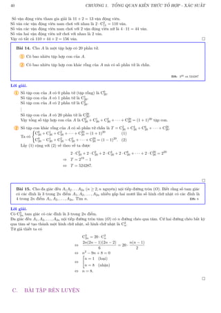40 CHƯƠNG 1. TỔNG QUAN KIẾN THỨC TỔ HỢP - XÁC SUẤT
Số vận động viên tham gia giải là 11 + 2 = 13 vận động viên.
Số ván các vận động viên nam chơi với nhau là 2 · C2
11 = 110 ván.
Số ván các vận động viên nam chơi với 2 vận động viên nữ là 4 · 11 = 44 ván.
Số ván hai vận động viên nữ chơi với nhau là 2 ván.
Vậy có tất cả 110 + 44 + 2 = 156 ván. 
Bài 14. Cho A là một tập hợp có 20 phần tử.
1 Có bao nhiêu tập hợp con của A.
2 Có bao nhiêu tập hợp con khác rỗng của A mà có số phần tử là chẵn.
ĐS: 220 và 524287
Lời giải.
1 Số tập con của A có 0 phần tử (tập rỗng) là C0
20.
Số tập con của A có 1 phần tử là C1
20.
Số tập con của A có 2 phần tử là C2
20.
.
.
.
Số tập con của A có 20 phần tử là C20
20.
Vậy tổng số tập hợp con của A là C0
20 + C1
20 + C2
20 + · · · + C20
20 = (1 + 1)20 tập con.
2 Số tập con khác rỗng của A có số phần tử chẵn là T = C2
20 + C4
20 + C6
20 + · · · + C20
20.
Ta có
(
C0
20 + C1
20 + C2
20 + · · · + C20
20 = (1 + 1)20
(1)
C0
20 − C1
20 + C2
20 − C3
20 + · · · + C20
20 = (1 − 1)20
. (2)
Lấy (1) cộng với (2) vế theo vế ta được
2 · C2
20 + 2 · C2
20 + 2 · C4
20 + 2 · C6
20 + · · · + 2 · C20
20 = 220
⇒ T = 219
− 1
⇔ T = 524287.

Bài 15. Cho đa giác đều A1A2 . . . A2n (n ≥ 2, n nguyên) nội tiếp đường tròn (O). Biết rằng số tam giác
có các đỉnh là 3 trong 2n điểm A1, A2, . . . , A2n nhiều gấp hai mươi lần số hình chữ nhật có các đỉnh là
4 trong 2n điểm A1, A2, . . . , A2n. Tìm n. ĐS: 8
Lời giải.
Có C3
2n tam giác có các đỉnh là 3 trong 2n điểm.
Đa giác đều A1, A2, . . . , A2n nội tiếp đường tròn tâm (O) có n đường chéo qua tâm. Cứ hai đường chéo bất kỳ
qua tâm sẽ tạo thành một hình chữ nhật, số hình chữ nhật là C2
n.
Từ giả thiết ta có
C3
2n = 20 · C2
n
⇔
2n(2n − 1)(2n − 2)
6
= 20 ·
n(n − 1)
2
⇔ n2
− 9n + 8 = 0
⇔

n = 1 (loại)
n = 8 (nhận)
⇔ n = 8.

C. BÀI TẬP RÈN LUYỆN
 