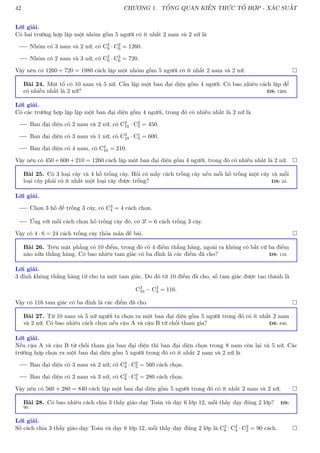 42 CHƯƠNG 1. TỔNG QUAN KIẾN THỨC TỔ HỢP - XÁC SUẤT
Lời giải.
Có hai trường hợp lập một nhóm gồm 5 người có ít nhất 2 nam và 2 nữ là
Nhóm có 3 nam và 2 nữ, có C3
9 · C2
6 = 1260.
Nhóm có 2 nam và 3 nữ, có C2
9 · C3
6 = 720.
Vậy nên có 1260 + 720 = 1980 cách lập một nhóm gồm 5 người có ít nhất 2 nam và 2 nữ. 
Bài 24. Một tổ có 10 nam và 5 nữ. Cần lập một ban đại diện gồm 4 người. Có bao nhiêu cách lập để
có nhiều nhất là 2 nữ? ĐS: 1260.
Lời giải.
Có các trường hợp lập lập một ban đại diện gồm 4 người, trong đó có nhiều nhất là 2 nữ là
Ban đại diện có 2 nam và 2 nữ, có C2
10 · C2
5 = 450.
Ban đại diện có 3 nam và 1 nữ, có C3
10 · C1
5 = 600.
Ban đại diện có 4 nam, có C4
10 = 210.
Vậy nên có 450 + 600 + 210 = 1260 cách lập một ban đại diện gồm 4 người, trong đó có nhiều nhất là 2 nữ. 
Bài 25. Có 3 loại cây và 4 hố trồng cây. Hỏi có mấy cách trồng cây nếu mỗi hố trồng một cây và mỗi
loại cây phải có ít nhất một loại cây được trồng? ĐS: 24.
Lời giải.
Chọn 3 hố để trồng 3 cây, có C3
4 = 4 cách chọn.
Ứng với mỗi cách chọn hố trồng cây đó, có 3! = 6 cách trồng 3 cây.
Vậy có 4 · 6 = 24 cách trồng cây thỏa mãn đề bài. 
Bài 26. Trên mặt phẳng có 10 điểm, trong đó có 4 điểm thẳng hàng, ngoài ra không có bất cứ ba điểm
nào nữa thẳng hàng. Có bao nhiêu tam giác có ba đỉnh là các điểm đã cho? ĐS: 116.
Lời giải.
3 đỉnh không thẳng hàng từ cho ta một tam giác. Do đó từ 10 điểm đã cho, số tam giác được tạo thành là
C3
10 − C3
4 = 116.
Vậy có 116 tam giác có ba đỉnh là các điểm đã cho. 
Bài 27. Từ 10 nam và 5 nữ người ta chọn ra một ban đại diện gồm 5 người trong đó có ít nhất 2 nam
và 2 nữ. Có bao nhiêu cách chọn nếu cậu A và cậu B từ chối tham gia? ĐS: 840.
Lời giải.
Nếu cậu A và cậu B từ chối tham gia ban đại diện thì ban đại diện chọn trong 8 nam còn lại và 5 nữ. Các
trường hợp chọn ra một ban đại diện gồm 5 người trong đó có ít nhất 2 nam và 2 nữ là
Ban đại diện có 3 nam và 2 nữ, có C3
8 · C2
5 = 560 cách chọn.
Ban đại diện có 2 nam và 3 nữ, có C2
8 · C3
5 = 280 cách chọn.
Vậy nên có 560 + 280 = 840 cách lập một ban đại diện gồm 5 người trong đó có ít nhất 2 nam và 2 nữ. 
Bài 28. Có bao nhiêu cách chia 3 thầy giáo dạy Toán và dạy 6 lớp 12, mỗi thầy dạy đúng 2 lớp? ĐS:
90.
Lời giải.
Số cách chia 3 thầy giáo dạy Toán và dạy 6 lớp 12, mỗi thầy dạy đúng 2 lớp là C2
6 · C2
4 · C2
2 = 90 cách. 
 