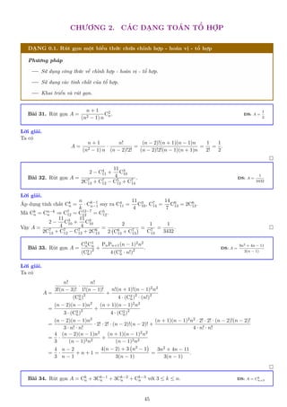 CHƯƠNG 2. CÁC DẠNG TOÁN TỔ HỢP
DẠNG 0.1. Rút gọn một biểu thức chứa chỉnh hợp - hoán vị - tổ hợp
Phương pháp
Sử dụng công thức về chỉnh hợp - hoán vị - tổ hợp.
Sử dụng các tính chất của tổ hợp.
Khai triển và rút gọn.
Bài 31. Rút gọn A =
n + 1
(n2 − 1) n
C2
n. ĐS: A =
1
2
Lời giải.
Ta có
A =
n + 1
(n2 − 1) n
·
n!
(n − 2)!2!
=
(n − 2)!(n + 1)(n − 1)n
(n − 2)!2!(n − 1)(n + 1)n
=
1
2!
=
1
2
.

Bài 32. Rút gọn A =
2 − C4
11 +
11
4
C3
10
2C7
13 + C7
12 − C5
12 + C7
14
. ĐS: A =
1
3432
Lời giải.
Áp dụng tính chất Ck
n =
n
k
· Ck−1
n−1 suy ra C4
11 =
11
4
C3
10, C7
14 =
14
7
C6
13 = 2C6
13.
Mà Ck
n = Cn−k
n ⇒ C7
12 = C12−7
12 = C5
12.
Vậy A =
2 −
11
4
C3
10 +
11
4
C3
10
2C7
13 + C7
12 − C7
12 + 2C6
13
=
2
2 C6
13 + C7
13
 =
1
C7
14
=
1
3432
. 
Bài 33. Rút gọn A =
C3
nC1
n
(C2
n)2 +
PnPn+1(n − 1)2n2
4 (C2
n · n!)2 . ĐS: A =
3n2 + 4n − 11
3(n − 1)
Lời giải.
Ta có
A =
n!
3!(n − 3)!
·
n!
1!(n − 1)!
(C2
n)2 +
n!(n + 1)!(n − 1)2n2
4 · (C2
n)2
· (n!)2
=
(n − 2)(n − 1)n2
3 · (C2
n)2 +
(n + 1)(n − 1)2n2
4 · (C2
n)2
=
(n − 2)(n − 1)n2
3 · n! · n!
· 2! · 2! · (n − 2)!(n − 2)! +
(n + 1)(n − 1)2n2 · 2! · 2! · (n − 2)!(n − 2)!
4 · n! · n!
=
4
3
·
(n − 2)(n − 1)n2
(n − 1)2n2
+
(n + 1)(n − 1)2n2
(n − 1)2n2
=
4
3
·
n − 2
n − 1
+ n + 1 =
4(n − 2) + 3 n2 − 1

3(n − 1)
=
3n2 + 4n − 11
3(n − 1)
.

Bài 34. Rút gọn A = Ck
n + 3Ck−1
n + 3Ck−2
n + Ck−3
n với 3 ≤ k ≤ n. ĐS: A = Ck
n+3
45
 