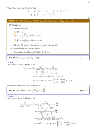 47
Cộng n đẳng thức trên theo vế ta được
A = n + (n − 1) + (n − 2) + · · · + (n − k + 1) + · · · + 1
= 1 + 2 + 3 + · · · + n =
n(n + 1)
2
.

DẠNG 0.2. Giải phương trình liên quan đến chỉnh hợp - tổ hợp - hoán vị
Phương pháp
Dùng các công thức
1 Pn = n!.
2 Ak
n =
n!
(n − k)!
(với 0 ≤ k ≤ n).
3 Ck
n =
n!
(n − k)!k!
(với 0 ≤ k ≤ n).
Rút gọn, đưa phương trình đã cho về phương trình đại số.
Giải phương trình này, tìm nghiệm.
Chọn nghiệm thích hợp với điều kiện 0 ≤ k ≤ n.
Bài 37. Giải phương trình C3
2n = 20C2
n. ĐS: n = 8
Lời giải.
Điều kiện n ≥ 2, n ∈ Z. Khi đó ta có
C3
2n = 20C2
n ⇔
(2n)!
3!(2n − 3)!
= 20 ·
n!
2!(n − 2)!
⇔
(2n − 2)(2n − 1)
6
= 5(n − 1)
⇔ 4n2
− 6n + 2 = 30n − 30 (vì n ≥ 2)
⇔ 4n2
− 36n + 32 = 0 ⇔

n = 8 (nhận)
n = 1 (loại)
⇔ n = 8.
Vậy nghiệm của phương trình đã cho là n = 8. 
Bài 38. Giải phương trình
A4
n
A3
n+1 − Cn−4
n
=
24
23
. ĐS: n = 5
Lời giải.
Điều kiện n ≥ 4, n ∈ Z. Khi đó ta có
A4
n
A3
n+1 − Cn−4
n
=
24
23
⇔
n!
(n − 4)!
(n + 1)!
(n − 2)!
−
n!
(n − 4)!4!
=
24
23
⇔
n!
(n + 1)!
(n − 3)(n − 2)
−
n!
4!
=
24
23
⇔
4!(n − 3)(n − 2)n!
4!(n + 1)! − n!(n − 3)(n − 2)
=
24
23
⇔ 24n2
− 144n + 120 = 0 ⇔

n = 5 (nhận)
n = 1 (loại)
⇔ n = 5.
 