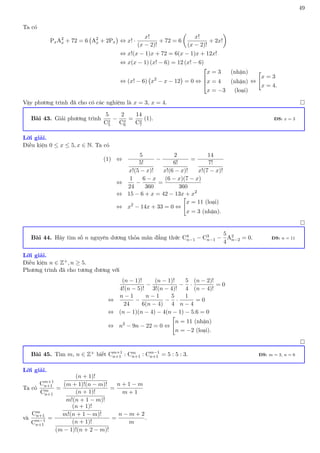 49
Ta có
PxA2
x + 72 = 6 A2
x + 2Px

⇔ x! ·
x!
(x − 2)!
+ 72 = 6

x!
(x − 2)!
+ 2x!

⇔ x!(x − 1)x + 72 = 6(x − 1)x + 12x!
⇔ x(x − 1) (x! − 6) = 12 (x! − 6)
⇔ (x! − 6) x2
− x − 12

= 0 ⇔



x = 3 (nhận)
x = 4 (nhận)
x = −3 (loại)
⇔

x = 3
x = 4.
Vậy phương trình đã cho có các nghiệm là x = 3, x = 4. 
Bài 43. Giải phương trình
5
Cx
5
−
2
Cx
6
=
14
Cx
7
(1). ĐS: x = 3
Lời giải.
Điều kiện 0 ≤ x ≤ 5, x ∈ N. Ta có
(1) ⇔
5
5!
x!(5 − x)!
−
2
6!
x!(6 − x)!
=
14
7!
x!(7 − x)!
⇔
1
24
−
6 − x
360
=
(6 − x)(7 − x)
360
⇔ 15 − 6 + x = 42 − 13x + x2
⇔ x2
− 14x + 33 = 0 ⇔

x = 11 (loại)
x = 3 (nhận).

Bài 44. Hãy tìm số n nguyên dương thỏa mãn đẳng thức C4
n−1 − C3
n−1 −
5
4
A2
n−2 = 0. ĐS: n = 11
Lời giải.
Điều kiện n ∈ Z+, n ≥ 5.
Phương trình đã cho tương đương với
(n − 1)!
4!(n − 5)!
−
(n − 1)!
3!(n − 4)!
−
5
4
·
(n − 2)!
(n − 4)!
= 0
⇔
n − 1
24
−
n − 1
6(n − 4)
−
5
4
·
1
n − 4
= 0
⇔ (n − 1)(n − 4) − 4(n − 1) − 5.6 = 0
⇔ n2
− 9n − 22 = 0 ⇔

n = 11 (nhận)
n = −2 (loại).

Bài 45. Tìm m, n ∈ Z+ biết Cm+1
n+1 : Cm
n+1 : Cm−1
n+1 = 5 : 5 : 3. ĐS: m = 3, n = 6
Lời giải.
Ta có
Cm+1
n+1
Cm
n+1
=
(n + 1)!
(m + 1)!(n − m)!
(n + 1)!
m!(n + 1 − m)!
=
n + 1 − m
m + 1
và
Cm
n+1
Cm−1
n+1
=
(n + 1)!
m!(n + 1 − m)!
(n + 1)!
(m − 1)!(n + 2 − m)!
=
n − m + 2
m
.
 