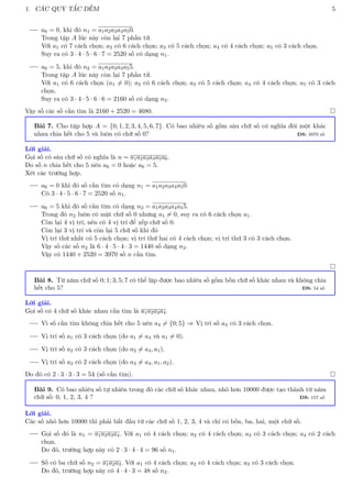 1. CÁC QUY TẮC ĐẾM 5
a6 = 0, khi đó n1 = a1a2a3a4a50.
Trong tập A lúc này còn lại 7 phần tử.
Với a1 có 7 cách chọn; a2 có 6 cách chọn; a3 có 5 cách chọn; a4 có 4 cách chọn; a5 có 3 cách chọn.
Suy ra có 3 · 4 · 5 · 6 · 7 = 2520 số có dạng n1.
a6 = 5, khi đó n2 = a1a2a3a4a55.
Trong tập A lúc này còn lại 7 phần tử.
Với a1 có 6 cách chọn (a1 6= 0); a2 có 6 cách chọn; a3 có 5 cách chọn; a4 có 4 cách chọn; a5 có 3 cách
chọn.
Suy ra có 3 · 4 · 5 · 6 · 6 = 2160 số có dạng n2.
Vậy số các số cần tìm là 2160 + 2520 = 4680. 
Bài 7. Cho tập hợp A = {0, 1, 2, 3, 4, 5, 6, 7}. Có bao nhiêu số gồm sáu chữ số có nghĩa đôi một khác
nhau chia hết cho 5 và luôn có chữ số 0? ĐS: 3970 số
Lời giải.
Gọi số có sáu chữ số có nghĩa là n = a1a2a3a4a5a6.
Do số n chia hết cho 5 nên a6 = 0 hoặc a6 = 5.
Xét các trường hợp.
a6 = 0 khi đó số cần tìm có dạng n1 = a1a2a3a4a50.
Có 3 · 4 · 5 · 6 · 7 = 2520 số n1.
a6 = 5 khi đó số cần tìm có dạng n2 = a1a2a3a4a55.
Trong đó n2 luôn có mặt chữ số 0 nhưng a1 6= 0, suy ra có 6 cách chọn a1.
Còn lại 4 vị trí, nên có 4 vị trí để xếp chữ số 0.
Còn lại 3 vị trí và còn lại 5 chữ số khi đó
Vị trí thứ nhất có 5 cách chọn; vị trí thứ hai có 4 cách chọn; vị trí thứ 3 có 3 cách chọn.
Vậy số các số n2 là 6 · 4 · 5 · 4 · 3 = 1440 số dạng n2.
Vậy có 1440 + 2520 = 3970 số n cần tìm.

Bài 8. Từ năm chữ số 0; 1; 3; 5; 7 có thể lập được bao nhiêu số gồm bốn chữ số khác nhau và không chia
hết cho 5? ĐS: 54 số
Lời giải.
Gọi số có 4 chữ số khác nhau cần tìm là a1a2a3a4.
Vì số cần tìm không chia hết cho 5 nên a4 6= {0; 5} ⇒ Vị trí số a4 có 3 cách chọn.
Vị trí số a1 có 3 cách chọn (do a1 6= a4 và a1 6= 0).
Vị trí số a2 có 3 cách chọn (do a2 6= a4, a1).
Vị trí số a3 có 2 cách chọn (do a3 6= a4, a1, a2).
Do đó có 2 · 3 · 3 · 3 = 54 (số cần tìm). 
Bài 9. Có bao nhiêu số tự nhiên trong đó các chữ số khác nhau, nhỏ hơn 10000 được tạo thành từ năm
chữ số: 0, 1, 2, 3, 4 ? ĐS: 157 số
Lời giải.
Các số nhỏ hơn 10000 thì phải bắt đầu từ các chữ số 1, 2, 3, 4 và chỉ có bốn, ba, hai, một chữ số.
Gọi số đó là n1 = a1a2a3a4. Với a1 có 4 cách chọn; a2 có 4 cách chọn; a3 có 3 cách chọn; a4 có 2 cách
chọn.
Do đó, trường hợp này có 2 · 3 · 4 · 4 = 96 số n1.
Số có ba chữ số n2 = a1a2a3. Với a1 có 4 cách chọn; a2 có 4 cách chọn; a3 có 3 cách chọn.
Do đó, trường hợp này có 4 · 4 · 3 = 48 số n2.
 
