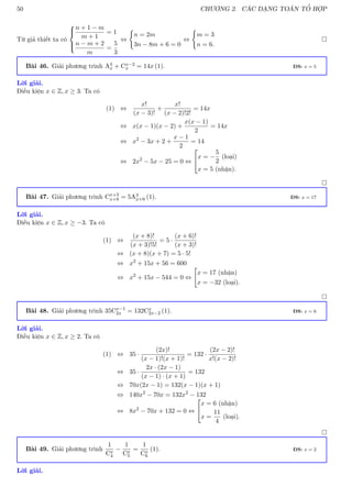50 CHƯƠNG 2. CÁC DẠNG TOÁN TỔ HỢP
Từ giả thiết ta có





n + 1 − m
m + 1
= 1
n − m + 2
m
=
5
3
⇔
(
n = 2m
3n − 8m + 6 = 0
⇔
(
m = 3
n = 6.

Bài 46. Giải phương trình A3
x + Cx−2
x = 14x (1). ĐS: x = 5
Lời giải.
Điều kiện x ∈ Z, x ≥ 3. Ta có
(1) ⇔
x!
(x − 3)!
+
x!
(x − 2)!2!
= 14x
⇔ x(x − 1)(x − 2) +
x(x − 1)
2
= 14x
⇔ x2
− 3x + 2 +
x − 1
2
= 14
⇔ 2x2
− 5x − 25 = 0 ⇔


x = −
5
2
(loại)
x = 5 (nhận).

Bài 47. Giải phương trình Cx+3
x+8 = 5A3
x+6 (1). ĐS: x = 17
Lời giải.
Điều kiện x ∈ Z, x ≥ −3. Ta có
(1) ⇔
(x + 8)!
(x + 3)!5!
= 5 ·
(x + 6)!
(x + 3)!
⇔ (x + 8)(x + 7) = 5 · 5!
⇔ x2
+ 15x + 56 = 600
⇔ x2
+ 15x − 544 = 0 ⇔

x = 17 (nhận)
x = −32 (loại).

Bài 48. Giải phương trình 35Cx−1
2x = 132Cx
2x−2 (1). ĐS: x = 6
Lời giải.
Điều kiện x ∈ Z, x ≥ 2. Ta có
(1) ⇔ 35 ·
(2x)!
(x − 1)!(x + 1)!
= 132 ·
(2x − 2)!
x!(x − 2)!
⇔ 35 ·
2x · (2x − 1)
(x − 1) · (x + 1)
= 132
⇔ 70x(2x − 1) = 132(x − 1)(x + 1)
⇔ 140x2
− 70x = 132x2
− 132
⇔ 8x2
− 70x + 132 = 0 ⇔


x = 6 (nhận)
x =
11
4
(loại).

Bài 49. Giải phương trình
1
Cx
4
−
1
Cx
5
=
1
Cx
6
(1). ĐS: x = 2
Lời giải.
 