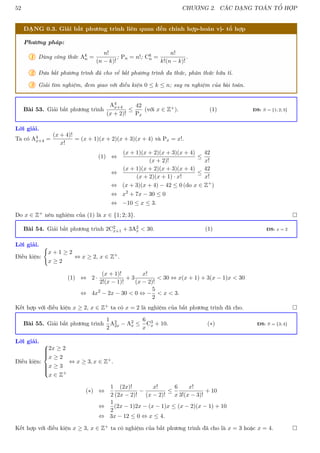 52 CHƯƠNG 2. CÁC DẠNG TOÁN TỔ HỢP
DẠNG 0.3. Giải bất phương trình liên quan đến chỉnh hợp-hoán vị- tổ hợp
Phương pháp:
1 Dùng công thức Ak
n =
n!
(n − k)!
; Pn = n!; Ck
n =
n!
k!(n − k)!
.
2 Đưa bất phương trình đã cho về bất phương trình đa thức, phân thức hữu tỉ.
3 Giải tìm nghiệm, đem giao với điều kiện 0 ≤ k ≤ n; suy ra nghiệm của bài toán.
Bài 53. Giải bất phương trình
A4
x+4
(x + 2)!
≤
42
Px
(với x ∈ Z+). (1) ĐS: S = {1; 2; 3}
Lời giải.
Ta có A4
x+4 =
(x + 4)!
x!
= (x + 1)(x + 2)(x + 3)(x + 4) và Px = x!.
(1) ⇔
(x + 1)(x + 2)(x + 3)(x + 4)
(x + 2)!
≤
42
x!
⇔
(x + 1)(x + 2)(x + 3)(x + 4)
(x + 2)(x + 1) · x!
≤
42
x!
⇔ (x + 3)(x + 4) − 42 ≤ 0 (do x ∈ Z+
)
⇔ x2
+ 7x − 30 ≤ 0
⇔ −10 ≤ x ≤ 3.
Do x ∈ Z+ nên nghiệm của (1) là x ∈ {1; 2; 3}. 
Bài 54. Giải bất phương trình 2C2
x+1 + 3A2
x  30. (1) ĐS: x = 2
Lời giải.
Điều kiện:
(
x + 1 ≥ 2
x ≥ 2
⇔ x ≥ 2, x ∈ Z+.
(1) ⇔ 2 ·
(x + 1)!
2!(x − 1)!
+ 3
x!
(x − 2)!
 30 ⇔ x(x + 1) + 3(x − 1)x  30
⇔ 4x2
− 2x − 30  0 ⇔ −
5
2
 x  3.
Kết hợp với điều kiện x ≥ 2, x ∈ Z+ ta có x = 2 là nghiệm của bất phương trình đã cho. 
Bài 55. Giải bất phương trình
1
2
A2
2x − A2
x ≤
6
x
C3
x + 10. (∗) ĐS: S = {3; 4}
Lời giải.
Điều kiện:









2x ≥ 2
x ≥ 2
x ≥ 3
x ∈ Z+
⇔ x ≥ 3, x ∈ Z+.
(∗) ⇔
1
2
(2x)!
(2x − 2)!
−
x!
(x − 2)!
≤
6
x
x!
3!(x − 3)!
+ 10
⇔
1
2
(2x − 1)2x − (x − 1)x ≤ (x − 2)(x − 1) + 10
⇔ 3x − 12 ≤ 0 ⇔ x ≤ 4.
Kết hợp với điều kiện x ≥ 3, x ∈ Z+ ta có nghiệm của bất phương trình đã cho là x = 3 hoặc x = 4. 
 