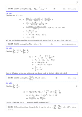 53
Bài 56. Giải bất phương trình C4
x−1 − C2
x−1 −
5
4
A2
x−2  0. (1) ĐS: S = {5; 6; 7; 8; 9; 10}
Lời giải.
Điều kiện: x ∈ Z+, x ≥ 5.
(1) ⇔
(x − 1)!
4!(x − 5)!
−
(x − 1)!
3!(x − 4)!
−
5
4
·
(x − 2)!
(x − 4)!
 0
⇔
x − 1
24
−
x − 1
6(x − 4)
−
5
4(x − 4)
 0
⇔
(x − 1)(x − 4) − 4(x − 1) − 6.5
24(x − 4)
 0 (do x ≥ 5 ⇒ x − 4  0)
⇔
x2 − 9x − 22
x − 4
 0
⇔ x2
− 9x − 22  0 (vì x − 4  0)
⇔ −2  x  11.
Kết hợp với điều kiện của đề bài, ta có nghiệm của bất phương trình đã cho là x ∈ {5; 6; 7; 8; 9; 10}. 
Bài 57. Giải bất phương trình 72A1
x − A3
x−1 ≤ 72. (1) ĐS: S = {2; 3; 4; 5; 6; 7; 8}
Lời giải.
Điều kiện:
(
x + 1 ≥ 3
x ∈ Z+ ⇔
(
x ≥ 2
x ∈ Z
.
(1) ⇔ 72 ·
x!
(x − 1)!
−
(x + 1)!
x(x − 2)!
≤ 72
⇔ 72x − (x − 1)(x + 1)x − 72 ≤ 0
⇔ x3
− 73x + 72 ≤ 0
⇔ (x − 1) x2
+ x − 72

≤ 0
⇔

x ≤ −9
1 ≤ x ≤ 8
.
Giao với điều kiện, ta được tập nghiệm của bất phương trình đã cho là S = {2; 3; 4; 5; 6; 7; 8}. 
Bài 58. Giải bất phương trình
An−2
n+1
C2
n−1
≥ 2Pn, với n ∈ Z+. (1) ĐS: S = {1; 2}
Lời giải.
Điều kiện:
(
n ≥ 1
n ∈ Z+ . (∗)
(1) ⇔ An−2
n+1 ≥ 2Pn · C2
n−1 ⇔
(n + 1)!
3!
≥ 2 · n!
(n − 1)!
2!(n − 3)!
⇔ n ≥ 6(n − 2)(n − 1) ⇔ 5n2
− 18n + 12 ≤ 0
⇔
9 −
√
21
5
≤ n ≤
9 +
√
21
5
.
Giao với (∗) ta được n ∈ {1; 2} là nghiệm của bất phương trình (1). 
Bài 59. Có bao nhiêu số hạng dương của dãy số (xn) cho bởi: xn =
195
4Pn
−
A3
n+1
Pn+1
, với n ∈ Z+. ĐS: x1,
x2, x3, x4
 