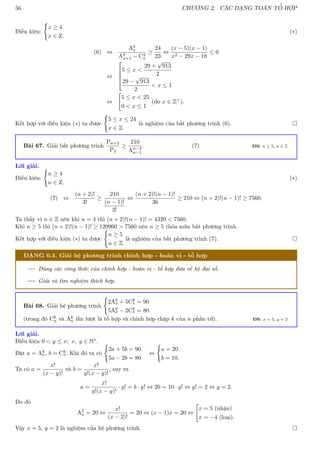 56 CHƯƠNG 2. CÁC DẠNG TOÁN TỔ HỢP
Điều kiện:
(
x ≥ 4
x ∈ Z.
(∗)
(6) ⇔
A4
x
A3
x+1 − C4
x
≥
24
23
⇔
(x − 5)(x − 1)
x2 − 29x − 18
≤ 0
⇔




5 ≤ x 
29 +
√
913
2
29 −
√
913
2
 x ≤ 1
⇔

5 ≤ x  25
0  x ≤ 1
(do x ∈ Z+
).
Kết hợp với điều kiện (∗) ta được
(
5 ≤ x ≤ 24
x ∈ Z
là nghiệm của bất phương trình (6). 
Bài 67. Giải bất phương trình
Pn+2
P3
≥
210
An−4
n−1
. (7) ĐS: n ≥ 5, n ∈ Z
Lời giải.
Điều kiện:
(
n ≥ 4
n ∈ Z.
(∗)
(7) ⇔
(n + 2)!
3!
≥
210
(n − 1)!
3!
⇔
(n + 2)!(n − 1)!
36
≥ 210 ⇔ (n + 2)!(n − 1)! ≥ 7560.
Ta thấy vì n ∈ Z nên khi n = 4 thì (n + 2)!(n − 1)! = 4320  7560.
Khi n ≥ 5 thì (n + 2)!(n − 1)! ≥ 120960  7560 nên n ≥ 5 thỏa mãn bất phương trình.
Kết hợp với điều kiện (∗) ta được
(
n ≥ 5
n ∈ Z
là nghiệm của bất phương trình (7). 
DẠNG 0.4. Giải hệ phương trình chỉnh hợp - hoán vị - tổ hợp
Dùng các công thức của chỉnh hợp - hoán vị - tổ hợp đưa về hệ đại số.
Giải và tìm nghiệm thích hợp.
Bài 68. Giải hệ phương trình
(
2Ay
x + 5Cy
x = 90
5Ay
x − 2Cy
x = 80.
(trong đó Ck
n và Ak
n lần lượt là tổ hợp và chỉnh hợp chập k của n phần tử). ĐS: x = 5, y = 2
Lời giải.
Điều kiện 0  y ≤ x; x, y ∈ N∗.
Đặt a = Ay
x, b = Cy
x. Khi đó ta có
(
2a + 5b = 90
5a − 2b = 80
⇔
(
a = 20
b = 10.
Ta có a =
x!
(x − y)!
và b =
x!
y!(x − y)!
, suy ra
a =
x!
y!(x − y)!
· y! = b · y! ⇔ 20 = 10 · y! ⇔ y! = 2 ⇔ y = 2.
Do đó
A2
x = 20 ⇔
x!
(x − 2)!
= 20 ⇔ (x − 1)x = 20 ⇔

x = 5 (nhận)
x = −4 (loại).
Vậy x = 5, y = 2 là nghiệm của hệ phương trình. 
 