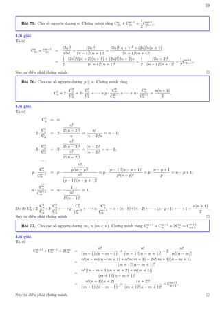 59
Bài 75. Cho số nguyên dương n. Chứng minh rằng Cn
2n + Cn−1
2n =
1
2
Cn+1
2n+2.
Lời giải.
Ta có
Cn
2n + Cn−1
2n =
(2n)!
n!n!
+
(2n)!
(n − 1)!(n + 1)!
=
(2n)!(n + 1)2 + (2n)!n(n + 1)
(n + 1)!(n + 1)!
=
1
2
·
(2n)!(2n + 2)(n + 1) + (2n)!(2n + 2)n
(n + 1)!(n + 1)!
=
1
2
·
(2n + 2)!
(n + 1)!(n + 1)!
=
1
2
Cn+1
2n+2.
Suy ra điều phải chứng minh. 
Bài 76. Cho các số nguyên dương p ≤ n. Chứng minh rằng
C1
n + 2 ·
C2
n
C1
n
+ 3 ·
C3
n
C2
n
+ · · · + p ·
Cp
n
Cp−1
n
+ · · · + n ·
Cn
n
Cn−1
n
=
n(n + 1)
2
.
Lời giải.
Ta có
C1
n = n;
2 ·
C2
n
C1
n
= 2 ·
n!
2!(n − 2)!
n
=
n!
(n − 2)!n
= n − 1;
3 ·
C3
n
C2
n
= 3 ·
n!
3!(n − 3)!
n!
2!(n − 2)!
=
(n − 2)!
(n − 3)!
= n − 2;
. . .
p ·
Cp
n
Cp−1
n
= p ·
n!
p!(n − p)!
n!
(p − 1)!(n − p + 1)!
= p ·
(p − 1)!(n − p + 1)!
p!(n − p)!
= p ·
n − p + 1
p
= n − p + 1;
. . .
n ·
Cn
n
Cn−1
n
= n ·
1
n!
1!(n − 1)!
= 1.
Do đó C1
n+2·
C2
n
C1
n
+3·
C3
n
C2
n
+· · ·+p·
Cp
n
Cp−1
n
+· · ·+n·
Cn
n
Cn−1
n
= n+(n−1)+(n−2)+· · ·+(n−p+1)+· · ·+1 =
n(n + 1)
2
.
Suy ra điều phải chứng minh. 
Bài 77. Cho các số nguyên dương m, n (m  n). Chứng minh rằng Cm+1
n + Cm−1
n + 2Cm
n = Cm+1
n+2 .
Lời giải.
Ta có
Cm+1
n + Cm−1
n + 2Cm
n =
n!
(m + 1)!(n − m − 1)!
+
n!
(m − 1)!(n − m + 1)!
+ 2 ·
n!
m!(n − m)!
=
n!(n − m)(n − m + 1) + n!m(m + 1) + 2n!(m + 1)(n − m + 1)
(m + 1)!(n − m + 1)!
=
n! [(n − m + 1)(n + m + 2) + m(m + 1)]
(m + 1)!(n − m + 1)!
=
n!(n + 1)(n + 2)
(m + 1)!(n − m + 1)!
=
(n + 2)!
(m + 1)!(n − m + 1)!
= Cm+1
n+2 .
Suy ra điều phải chứng minh. 
 