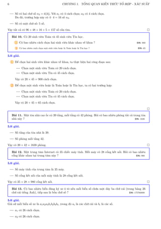 6 CHƯƠNG 1. TỔNG QUAN KIẾN THỨC TỔ HỢP - XÁC SUẤT
Số có hai chữ số n3 = a1a2. Với a1 có 4 cách chọn; a2 có 4 cách chọn.
Do đó, trường hợp này có 4 · 4 = 16 số n3.
Số có một chữ số: 5 số.
Vậy tất cả có 96 + 48 + 16 + 5 = 157 số cần tìm. 
Bài 10. Có 20 sinh viên Toán và 45 sinh viên Tin học.
1 Có bao nhiêu cách chọn hai sinh viên khác nhau về khoa ? ĐS: 900
2 Có bao nhiêu cách chọn một sinh viên hoặc là Toán hoặc là Tin học ? ĐS: 65
Lời giải.
1 Để chọn hai sinh viên khác nhau về khoa, ta thực hiện hai công đoạn sau:
Chọn một sinh viên Toán có 20 cách chọn.
Chọn một sinh viên Tin có 45 cách chọn.
Vậy có 20 × 45 = 900 cách chọn.
2 Để chọn một sinh viên hoặc là Toán hoặc là Tin học, ta có hai trường hợp:
Chọn một sinh viên Toán có 20 cách chọn.
Chọn một sinh viên Tin có 45 cách chọn.
Vậy có 20 + 45 = 65 cách chọn.

Bài 11. Một tòa nhà cao ốc có 39 tầng, mỗi tầng có 42 phòng. Hỏi có bao nhiêu phòng tất cả trong tòa
nhà này ? ĐS: 1638
Lời giải.
Số tầng của tòa nhà là 39.
Số phòng mỗi tầng 42.
Vậy có 39 × 42 = 1638 phòng. 
Bài 12. Một trung tâm Internet có 35 chiếc máy tính. Mỗi máy có 28 cổng kết nối. Hỏi có bao nhiêu
cổng khác nhau tại trung tâm này ? ĐS: 980
Lời giải.
Số máy tính của trung tâm là 35 máy.
Số cổng kết nối của mỗi máy tính là 28 cổng kết nối.
Vậy có 35 × 28 = 980 cổng kết nối. 
Bài 13. Có bao nhiêu biển đăng ký xe ô tô nếu mỗi biển số chứa một dãy ba chữ cái (trong bảng 26
chữ cái tiếng Anh), tiếp sau là bốn chữ số ? ĐS: 175760000
Lời giải.
Giả sử mỗi biển số xe là a1a2a3b1b2b3b4 ,trong đó ai là các chữ cái và bi là các số.
a1 có 26 cách chọn.
a2 có 26 cách chọn.
 