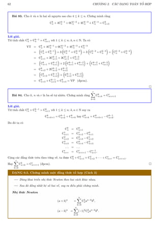 62 CHƯƠNG 2. CÁC DẠNG TOÁN TỔ HỢP
Bài 83. Cho k và n là hai số nguyên sao cho 4 ≤ k ≤ n. Chứng minh rằng
Ck
n + 4Ck−1
n + 6Ck−2
n + 4Ck−3
n + Ck−4
n = Ck
n+3
Lời giải.
Từ tính chất Ck
n + Ck−1
n = Ck
n+1 với 1 ≤ k ≤ n; k, n ∈ N. Ta có
VT = Ck
n + 4Ck−1
n + 6Ck−2
n + 4Ck−3
n + Ck−4
n
=

Ck
n + Ck−1
n

+ 3

Ck−1
n + Ck−2
n

+ 3

Ck−2
n + Ck−3
n

+

Ck−3
n + Ck−4
n

= Ck
n+1 + 3Ck−1
n+1 + 3Ck−2
n+1 + Ck−3
n+1
=

Ck
n+1 + Ck−1
n+1

+ 2

Ck−1
n+1 + Ck−2
n+1

+

Ck−2
n+1 + Ck−3
n+1

= Ck
n+2 + 2Ck−1
n+2 + Ck−2
n+2
=

Ck
n+2 + Ck−1
n+2

+

Ck−1
n+2 + Ck−2
n+2

= Ck
n+3 + Ck−1
n+3 = Ck
n+4 = VP (đpcm).

Bài 84. Cho k, n và r là ba số tự nhiên. Chứng minh rằng
r
X
k=0
Ck
n+k = Cr
n+r+1
Lời giải.
Từ tính chất Ck
n + Ck−1
n = Ck
n+1 với 1 ≤ k ≤ n; k, n ∈ N suy ra
Ck
n+k+1 = Ck−1
n+k + Ck
n+k hay Ck
n+k = Ck
n+k+1 − Ck−1
n+k.
Do đó ta có
C0
n = C0
n+1
C1
n+1 = C1
n+2 − C0
n+1
C2
n+2 = C2
n+3 − C1
n+2
C3
n+3 = C3
n+4 − C2
n+3
. . . = . . .
Cr
n+r = Cr
n+r+1 − Cr−1
n+r.
Cộng các đẳng thức trên theo từng vế, ta được C0
n + C1
n+1 + C2
n+2 + · · · + Cr
n+r = Cr
n+r+1.
Hay
r
X
k=0
Ck
n+k = Cr
n+r+1 (đpcm). 
DẠNG 0.5. Chứng minh một đẳng thức tổ hợp (Cách 3)
Dùng khai triển nhị thức Newton theo hai cách khác nhau.
Sau đó đồng nhất hệ số hai vế, suy ra điều phải chứng minh.
Nhị thức Newton
(a + b)n
=
n
X
k=0
Ck
nan−k
bk
,
(a − b)n
=
n
X
k=0
(−1)k
Ck
nan−k
bk
.
 