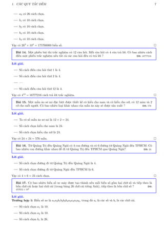 1. CÁC QUY TẮC ĐẾM 7
a3 có 26 cách chọn.
b1 có 10 cách chọn.
b2 có 10 cách chọn.
b3 có 10 cách chọn.
b4 có 10 cách chọn.
Vậy có 263 × 104 = 175760000 biển số. 
Bài 14. Một phiếu bài thi trắc nghiệm có 12 câu hỏi. Mỗi câu hỏi có 4 câu trả lời. Có bao nhiêu cách
điền một phiếu trắc nghiệm nếu tất cả các câu hỏi đều có trả lời ? ĐS: 16777216
Lời giải.
Số cách điền câu hỏi thứ 1 là 4.
Số cách điền câu hỏi thứ 2 là 4.
· · ·
Số cách điền câu hỏi thứ 12 là 4.
Vậy có 412 = 16777216 cách trả lời trắc nghiệm. 
Bài 15. Một mẫu áo sơ mi đặc biệt được thiết kế có kiểu cho nam và có kiểu cho nữ, có 12 màu và 2
cỡ cho mỗi người. Có bao nhiêu loại khác nhau của mẫu áo này sẽ được sản xuất ? ĐS: 576
Lời giải.
Ta có số mẫu áo sơ mi là 12 × 2 = 24.
Số cách chọn kiểu cho nam là 24.
Số cách chọn kiểu cho nữ là 24.
Vậy có 24 × 24 = 576 mẫu. 
Bài 16. Từ Quảng Trị đến Quảng Ngãi có 4 con đường và có 6 đường từ Quảng Ngãi đến TPHCM. Có
bao nhiêu con đường khác nhau để đi từ Quảng Trị đến TPHCM qua Quảng Ngãi? ĐS: 24
Lời giải.
Số cách chọn đường đi từ Quảng Trị đến Quảng Ngãi là 4.
Số cách chọn đường đi từ Quảng Ngãi đến TPHCM là 6.
Vậy có 4 × 6 = 24 cách chọn. 
Bài 17. Có bao nhiêu biển số xe máy được tạo thành nếu mỗi biển số gồm hai chữ số và tiếp theo là
bốn chữ cái hoặc hai chữ cái (trong bảng 26 chữ cái tiếng Anh), tiếp theo là bốn chữ số ? ĐS:
457652 × 106
Lời giải.
Trường hợp 1: Biển số xe là a1a2b1b2b3b4a3a4a5a6, trong đó ai là các số và bi là các chữ cái.
Số cách chọn a1 là 10.
Số cách chọn a2 là 10.
Số cách chọn b1 là 26.
 
