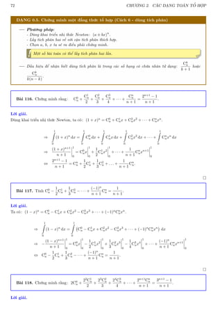 72 CHƯƠNG 2. CÁC DẠNG TOÁN TỔ HỢP
DẠNG 0.5. Chứng minh một đẳng thức tổ hợp (Cách 6 - dùng tích phân)
Phương pháp:
- Dùng khai triển nhị thức Newton: (a ± bx)n
.
- Lấy tích phân hai vế với cận tích phân thích hợp.
- Chọn a, b, x ta sẽ ra điều phải chứng minh.
! Một số bài toán có thể lấy tích phân hai lần.
Dấu hiệu để nhận biết dùng tích phân là trong các số hạng có chứa nhân tử dạng:
Ck
n
k + 1
hoặc
Ck
n
k(n − k)
.
Bài 116. Chứng minh rằng: C0
n +
C1
n
2
+
C2
n
3
+
C3
n
4
+ · · · +
Cn
n
n + 1
=
2n+1 − 1
n + 1
.
Lời giải.
Dùng khai triển nhị thức Newton, ta có: (1 + x)n = C0
n + C1
nx + C2
nx2 + · · · + Cn
nxn.
⇒
1
Z
0
(1 + x)n
dx =
1
Z
0
C0
n dx +
1
Z
0
C1
nx dx +
1
Z
0
C2
nx2
dx + · · · +
1
Z
0
Cn
nxn
dx
⇒
(1 + x)n+1
n + 1
1
0
= C0
nx
1
0
+
1
2
C1
nx2
1
0
+ · · · +
1
n + 1
Cn
nxn+1
1
0
⇔
2n+1 − 1
n + 1
= Cn
n +
1
2
C1
n +
1
3
C2
n + . . . +
1
n + 1
Cn
n.

Bài 117. Tính C0
n −
1
2
C1
n +
1
3
C2
n − · · · +
(−1)n
n + 1
Cn
n =
1
n + 1
.
Lời giải.
Ta có: (1 − x)n = C0
n − C1
nx + C2
nx2 − C3
nx3 + · · · + (−1)nCn
nxn.
⇒
1
Z
0
(1 − x)n
dx =
1
Z
0
C0
n − C1
nx + C2
nx2
− C3
nx3
+ · · · + (−1)n
Cn
nxn

dx
⇒ −
(1 − x)n+1
n + 1
1
0
= C0
nx
1
0
−
1
2
C1
nx2
1
0
+
1
3
C2
nx3
1
0
−
1
4
C3
nx4
1
0
+ · · · +
(−1)n
n + 1
Cn
nxn+1
1
0
⇔ C0
n −
1
2
C1
n +
1
3
C2
n − · · · +
(−1)n
n + 1
Cn
n =
1
n + 1
.

Bài 118. Chứng minh rằng: 2C0
n +
22C1
n
2
+
23C2
n
3
+
24C3
n
4
+ · · · +
2n+1Cn
n
n + 1
=
3n+1 − 1
n + 1
.
Lời giải.
 