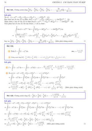 74 CHƯƠNG 2. CÁC DẠNG TOÁN TỔ HỢP
Bài 121. Chứng minh rằng
1
2
C1
2n −
2
3
C2
2n +
3
4
C3
2n −
4
5
C4
2n + · · · −
2n
2n + 1
C2n
2n =
1
2n + 1
.
Lời giải.
Ta có: (1 + x)2n = C0
2n + C1
2nx + C2
2nx2 + · · · + C2n
2nx2n (1).
Đạo hàm hai vế của (1) ta được: 2n(1 + x)2n−1 = C1
2n + 2C2
2nx + · · · + 2nC2n
2nx2n−1 (2).
Nhân thêm x hai vế của (2) ta được:2nx(1 + x)2n−1 = C1
2nx + 2C2
2nx2 + · · · + 2nC2n
2nx2n (3).
Tích phân hai vế của (3) với cận thuộc [−1; 0] ta được:
0
Z
−1
2nx(1 + x)2n−1
dx =
0
Z
−1
C1
2nx + 2C2
2nx2
+ · · · + 2nC2n
2nx2n

dx
⇒

2n(1 + x)2n+1
2n + 1
− (1 + x)2n
 0
−1
=

1
2
C1
2nx2
+
2
3
C2
2nx3
+ · · · +
2n
2n + 1
C2n
2nx2n+1
 0
−1
.
Suy ra:
1
2
C1
2n −
2
3
C2
2n +
3
4
C3
2n −
4
5
C4
2n + · · · −
2n
2n + 1
C2n
2n =
1
2n + 1
(điều phải chứng minh). 
Bài 122.
1 Tính I =
2
Z
0
(1 − x)n
dx. ĐS: I =
1 + (−1)n
n + 1
2 Chứng minh rằng 2C0
n −
1
2
· 22C1
n +
1
3
· 23C2
n − · · · + (−1)n 1
n + 1
2n+1Cn
n =
1
n + 1
[1 + (−1)n].
Lời giải.
1 I =
2
Z
0
(1 − x)n
dx = −
2
Z
0
(1 − x)n
d(1 − x) = −
(1 − x)n+1
n + 1
2
0
=
1 − (−1)n+1
n + 1
=
1 + (−1)n
n + 1
.
2 Ta có (1 − x)n = C0
n − C1
nx + C2
nx2 − · · · + (−1)nCn
nxn.
⇒
2
Z
0
(1 − x)n
dx =
2
Z
0
C0
n dx −
2
Z
0
C1
nx dx +
2
Z
0
C2
nxn
dx − · · · + (−1)n
2
Z
0
Cn
nxn
⇔
1 + (−1)n
n + 1
= C0
n x|2
0 − C1
n
x2
2
2
0
+ C2
n
x3
3
2
0
− · · · + (−1)nCn
n ·
xn+1
n + 1
2
0
⇔
1 + (−1)n
n + 1
= 2C0
n −
1
2
· 22C1
n +
1
3
· 23C2
n − · · · + (−1)n ·
1
n + 1
· 2n+1Cn
n. (Điều phải chứng minh)

Bài 123. Chứng minh rằng C0
n −
1
2
C1
n +
1
3
C2
n −
1
4
C3
n + · · · +
(−1)nCn
n
n + 1
=
1
n + 1
.
Lời giải.
Ta có (1 − x)n = C0
n − C1
nx + C2
nx2 − C3
nx3 + · · · + (−1)nCn
nxn
⇒
1
Z
0
(1 − x)n
dx =
1
Z
0
C0
n dx −
1
Z
0
C1
nx dx +
1
Z
0
C2
nx2
dx −
1
Z
0
C3
nx3
dx + · · · + (−1)n
1
Z
0
Cn
nxn
dx
⇔ −
1
Z
0
(1 − x)n
d(1 − x) = C0
n x|1
0 − C1
n
x2
2
1
0
+ C2
n
x3
3
1
0
− C3
n
x4
4
1
0
+ · · · + (−1)Cn
n
xn+1
n + 1
1
0
⇔ −
(1 − x)n+1
n + 1
1
0
= C0
n −
1
2
C1
n +
1
3
C2
n −
1
4
C1
n + · · · + (−1)Cn
n
1
n + 1
⇔
1
n + 1
= C0
n −
1
2
C1
n +
1
3
C2
n −
1
4
C3
n + · · · +
(−1)nCn
n
n + 1
. (Điều phải chứng minh) 
 