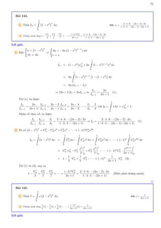75
Bài 124.
1 Tính In =
1
Z
0
1 − x2
n
dx. ĐS: In =
2 · 4 · 6 · · · (2n − 2) · 2n
1 · 3 · 5 · · · (2n − 1) · (2n + 1)
2 Chứng minh rằng 1 −
C1
n
3
+
C2
n
5
−
C3
n
7
+ · · · +
(−1)nCn
n
2n + 1
=
2 · 4 · 6 · · · (2n − 2) · 2n
1 · 3 · 5 · · · (2n + 1)
.
Lời giải.
1 Đặt
(
u = 1 − x2
n
dv = dx
⇒
(
du = −2n 1 − x2
n−1
x dx
v = x.
In = (1 − x2
)x
1
0
+ 2n
1
Z
0
(1 − x2
)n−1
x2
dx
= 2n
1
Z
0
(1 − x2
)n−1

1 − (1 − x2
)

dx
= 2n (In−1 − In)
⇒ (2n + 1)In = 2nIn−1 ⇔
In
In−1
=
2n
2n + 1
(∗).
Từ (∗), ta được:
In
In−1
=
2n
2n + 1
;
In−1
In−2
=
2n − 2
2n − 1
;
In−2
In−3
=
2n − 4
2n − 3
; · · · ;
I1
I0
=
2
3
, với I0 =
1
Z
0
1 dx = x
1
0
= 1.
Nhân vế theo vế, ta được:
In
In−1
·
In−1
In−2
· · ·
I1
I0
=
2 · 4 · 6 · · · (2n − 2) · 2n
1 · 3 · 5 · · · (2n + 1)
⇒ In =
2 · 4 · 6 · · · (2n − 2) · 2n
1 · 3 · 5 · · · (2n − 1) · (2n + 1)
(1).
2 Ta có 1 − x2
n
= C0
n − C1
nx2 + C2
nx4 − · · · + (−1)nCn
nx2n.
In =
1
Z
0
(1 − x2
)n
dx =
1
Z
0
C0
n dx −
1
Z
0
C1
nx2
dx +
1
Z
0
C2
nx4
dx − · · · + (−1)n
1
Z
0
Cn
nx2n
dx
= C0
n x|1
0 − C1
n
x3
3
1
0
+ C2
n
x5
5
1
0
− · · · + (−1)n
Cn
n ·
x2n+1
2n + 1
1
0
= 1 −
1
3
· C1
n +
1
5
· C2
n − · · · + (−1)n
·
1
2n + 1
· Cn
n (2).
Từ (1) và (2), suy ra
1 −
C1
n
3
+
C2
n
5
−
C3
n
7
+ · · · +
(−1)nCn
n
2n + 1
=
2 · 4 · 6 · · · (2n − 2) · 2n
1 · 3 · 5 · · · (2n + 1)
. (Điều phải chứng minh)

Bài 125.
1 Tính I =
1
Z
0
x 1 − x2
n
dx. ĐS: I =
1
2(n + 1)
2 Chứng minh rằng
1
2
C0
n −
1
4
C1
n +
1
6
C2
n − · · · +
(−1)n
2n + 2
Cn
n =
1
2(n + 1)
.
Lời giải.
 
