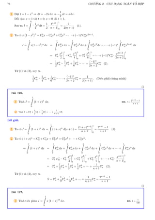 76 CHƯƠNG 2. CÁC DẠNG TOÁN TỔ HỢP
1 Đặt t = 1 − x2 ⇒ dt = −2x dx ⇒ −
1
2
dt = x dx.
Đổi cận: x = 1 thì t = 0; x = 0 thì t = 1.
Suy ra I =
0
Z
1
−
1
2
tn
dt =
1
2
·
tn+1
n + 1
1
0
=
1
2(n + 1)
(1).
2 Ta có x 1 − x2
n
= C0
nx − C1
nx3 + C2
nx5 − · · · + (−1)nCn
nx2n+1.
I =
1
Z
0
x(1 − x2
)n
dx =
1
Z
0
C0
nx dx −
1
Z
0
C1
nx3
dx +
1
Z
0
C2
nx5
dx − · · · + (−1)n
1
Z
0
Cn
nx2n+1
dx
= C0
n
x2
2
1
0
− C1
n
x4
4
1
0
+ C2
n
x6
6
1
0
− · · · + (−1)n
Cn
n ·
x2n+2
2n + 2
1
0
=
1
2
C0
n −
1
4
C1
n +
1
6
C2
n − · · · +
(−1)n
2n + 2
Cn
n (2).
Từ (1) và (2), suy ra
1
2
C0
n −
1
4
C1
n +
1
6
C2
n − · · · +
(−1)n
2n + 2
Cn
n =
1
2(n + 1)
. (Điều phải chứng minh)

Bài 126.
1 Tính I =
1
Z
0
(1 + x)n
dx. ĐS: I =
2n+1 − 1
n + 1
2 Tính S = C0
n +
1
2
C1
n +
1
3
C2
n + · · · +
1
n + 1
Cn
n.
Lời giải.
1 Ta có I =
1
Z
0
(1 + x)n
dx =
1
Z
0
(1 + x)n
d(x + 1) =
(1 + x)n+1
n + 1
1
0
=
2n+1 − 1
n + 1
(1).
2 Ta có (1 + x)n = C0
n + C1
nx + C2
nx2 + C3
nx3 + · · · + Cn
nxn.
⇒
1
Z
0
(1 + x)n
dx =
1
Z
0
C0
n dx +
1
Z
0
C1
nx dx +
1
Z
0
C2
nx2
dx +
1
Z
0
C3
nx3
dx + · · · +
1
Z
0
Cn
nxn
dx
= C0
n x|1
0 − C1
n
x2
2
1
0
+ C2
n
x3
3
1
0
+ C3
n
x4
4
1
0
+ · · · + Cn
n ·
xn+1
n + 1
1
0
= C0
n +
1
2
C1
n +
1
3
C2
n +
1
4
C3
n + · · · +
1
n + 1
Cn
n (2).
Từ (1) và (2), suy ra
S = C0
n +
1
2
C1
n +
1
3
C2
n + · · · +
1
n + 1
Cn
n =
2n+1 − 1
n + 1
.

Bài 127.
1 Tính tích phân I =
1
Z
0
x (1 − x)19
dx. ĐS: I =
1
420
 