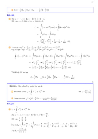 77
2 Tính S =
1
2
C0
19 −
1
3
C1
19 +
1
4
C2
19 − · · · +
1
20
C18
19 −
1
21
C19
19.
Lời giải.
1 Đặt u = 1 − x ⇒ du = − dx và x = 1 − u.
Đổi cận: x = 0 thì t = 1; x = 1 thì t = 0.
I =
0
Z
1
(1 − u)u19
(− du) =
1
Z
0
(1 − u)u19
du
=
1
Z
0
u19
du −
1
Z
0
u20
du
=
u20
20
1
0
−
u21
21
1
0
=
1
20
−
1
21
=
1
420
(1).
2 Ta có (1 − x)19 = C0
19 − C1
19x + C2
19x2 − C3
19x3 + · · · − C19
19x19.
Suy ra x(1 − x)19 = C0
19x − C1
19x2 + C2
19x3 − C3
19x4 + · · · − C19
19x20.
1
Z
0
x (1 − x)19
dx =
1
Z
0
C0
19x dx −
1
Z
0
C1
19x2
dx +
1
Z
0
C2
19x3
dx −
1
Z
0
C3
19x4
dx + · · · −
1
Z
0
C19
19x20
dx
= C0
19
x2
2
1
0
− C1
19
x3
3
1
0
+ C2
19
x4
4
1
0
− C3
19
x5
5
1
0
+ · · · − C19
19 ·
x21
21
1
0
=
1
2
C0
19 −
1
3
C1
19 +
1
4
C2
19 −
1
5
C3
19 + · · · −
1
21
C19
19 (2).
Từ (1) và (2), suy ra
S =
1
2
C0
19 −
1
3
C1
19 +
1
4
C2
19 −
1
5
C3
19 + · · · −
1
21
C19
19 =
1
420
.

Bài 128. Cho n là số tự nhiên lớn hơn 2.
1 Tính tích phân In =
n
Z
0
x2
1 + x3
n
dx. ĐS: In =
2n+1 − 1
3 (n + 1)
2 Chứng minh rằng:
1
3
C0
n +
1
6
C1
n +
1
9
C2
n + · · · +
1
3n + 3
Cn
n =
2n+1 − 1
3 (n + 1)
.
Lời giải.
1 In =
n
Z
0
x2
1 + x3
n
dx.
Đặt u = 1 + x3 ⇒ du = 3x2 dx ⇒ x2 dx =
du
3
.
Đổi cận
x 0 1
y 1 2
Suy ra In =
2
Z
1
un du
3
=
1
3
2
Z
1
un
du =
1
3
·
un+1
n + 1
2
1
=
1
3

2n+1
n + 1
−
1
n + 1

=
2n+1 − 1
3 (n + 1)
.
Vậy In =
2n+1 − 1
3 (n + 1)
.
 