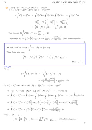 78 CHƯƠNG 2. CÁC DẠNG TOÁN TỔ HỢP
2 Ta có 1 + x3
n
= C0
n + C1
nx3 + C2
nx6 + · · · + Cn
nx3n
⇒ x2 1 + x3
n
= C0
nx2 + C1
nx5 + C2
nx8 + · · · + Cn
nx3n+2
⇒
1
Z
0
x2
1 + x3
n
dx =
1
Z
0
C0
nx2
dx +
1
Z
0
C1
nx5
dx +
1
Z
0
C2
nx8
dx + · · · +
1
Z
0
Cn
nx3n+2
dx
= C0
n
x3
3
1
0
+ C1
n
x6
6
1
0
+ C2
n
x9
9
1
0
+ · · · Cn
n
x3n+3
3n + 3
1
0
=
1
3
C0
n +
1
6
C1
n +
1
9
C2
n + · · · +
1
3n + 3
Cn
n. (1)
Theo câu trên thì
1
Z
0
x2
1 + x3
n
dx =
2n+1 − 1
3 (n + 1)
. (2)
Từ (1) và (2) suy ra:
1
3
C0
n +
1
6
C1
n +
1
9
C2
n + · · · +
1
3n + 3
Cn
n =
2n+1 − 1
3 (n + 1)
. (Điều phải chứng minh)

Bài 129. Tính tích phân I =
1
Z
0
x 1 − x2
n
dx n ∈ Z+

.
Từ đó chứng minh rằng:
1
2
C0
n −
1
4
C1
n +
1
6
C2
n −
1
8
C3
n + . . . +
(−1)n
2 (n + 1)
Cn
n =
1
2 (n + 1)
.
ĐS: I =
1
2 (n + 1)
Lời giải.
Ta có:
I =
1
Z
0
x 1 − x2
n
dx = −
1
2
1
Z
0
1 − x2
n
d 1 − x2

= −
1
2
·
1 − x2
n+1
n + 1
1
0
=
1
2 (n + 1)
. (1)
Ta có 1 − x2
n
= C0
n − C1
nx2 + C2
n x2
2
− C3
n x2
3
+ · · · + (−1)n
· Cn
n x2
n
.
⇒ x 1 − x2
n
= xC0
n − xC1
nx2
+ xC2
n x2
2
− xC3
n x2
3
+ · · · + (−1)n
xCn
n x2
n
⇒
1
Z
0
x 1 − x2
n
dx =
1
Z
0
C0
nx dx −
1
Z
0
C1
nx3
dx +
1
Z
0
C2
nx5
dx −
1
Z
0
C3
nx7
dx + · · · + (−1)n
1
Z
0
Cn
nx2n+1
dx
⇒
1
Z
0
x 1 − x2
n
dx = C0
n ·
x2
2
1
0
− C1
n ·
x4
4
1
0
+ C2
n ·
x6
6
1
0
− C3
n ·
x8
8
1
0
+ · · · + (−1)n
Cn
n
x2n+2
2n + 2
1
0
⇒
1
Z
0
x 1 − x2
n
dx =
1
2
C0
n −
1
4
C1
n +
1
6
C2
n −
1
8
C3
n + · · · +
(−1)n
2 (n + 1) Cn
n
. (2)
Từ (1) và (2) ta suy ra:
1
2
C0
n −
1
4
C1
n +
1
6
C2
n −
1
8
C3
n + . . . +
(−1)n
2 (n + 1)
Cn
n =
1
2 (n + 1)
. (Điều phải chứng minh)

 