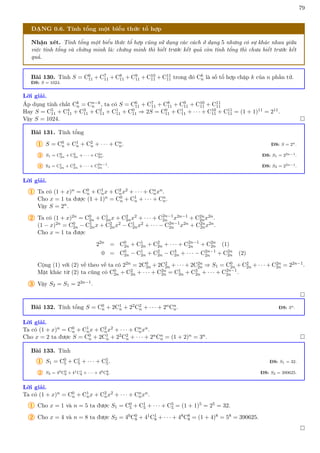 79
DẠNG 0.6. Tính tổng một biểu thức tổ hợp
Nhận xét. Tính tổng một biểu thức tổ hợp cũng sử dụng các cách ở dạng 5 nhưng có sự khác nhau giữa
việc tính tổng và chứng minh là: chứng minh thì biết trước kết quả còn tính tổng thì chưa biết trước kết
quả.
Bài 130. Tính S = C6
11 + C7
11 + C8
11 + C9
11 + C10
11 + C11
11 trong đó Ck
n là số tổ hợp chập k của n phần tử.
ĐS: S = 1024.
Lời giải.
Áp dụng tính chất Ck
n = Cn−k
n , ta có S = C6
11 + C7
11 + C8
11 + C9
11 + C10
11 + C11
11
Hay S = C5
11 + C4
11 + C3
11 + C2
11 + C1
11 + C0
11 ⇒ 2S = C0
11 + C1
11 + · · · + C10
11 + C11
11 = (1 + 1)11 = 211.
Vậy S = 1024. 
Bài 131. Tính tổng
1 S = C0
n + C1
n + C2
n + · · · + Cn
n. ĐS: S = 2n.
2 S1 = C0
2n + C2
2n + · · · + C2n
2n. ĐS: S1 = 22n−1.
3 S2 = C1
2n + C3
2n + · · · + C2n−1
2n . ĐS: S2 = 22n−1.
Lời giải.
1 Ta có (1 + x)n = C0
n + C1
nx + C2
nx2 + · · · + Cn
nxn.
Cho x = 1 ta được (1 + 1)n = C0
n + C1
n + · · · + Cn
n.
Vậy S = 2n.
2 Ta có (1 + x)2n = C0
2n + C1
2nx + C2
2nx2 + · · · + C2n−1
2n x2n−1 + C2n
2nx2n.
(1 − x)2n = C0
2n − C1
2nx + C2
2nx2 − C1
2nx2 + · · · − C2n−1
2n x2n + C2n
2nx2n.
Cho x = 1 ta được
22n
= C0
2n + C1
2n + C2
2n + · · · + C2n−1
2n + C2n
2n (1)
0 = C0
2n − C1
2n + C2
2n − C3
2n + · · · − C2n−1
2n + C2n
2n (2)
Cộng (1) với (2) vế theo vế ta có 22n = 2C0
2n + 2C2
2n + · · · + 2C2n
2n ⇒ S1 = C0
2n + C2
2n + · · · + C2n
2n = 22n−1.
Mặt khác từ (2) ta cũng có C0
2n + C2
2n + · · · + C2n
2n = C1
2n + C3
2n + · · · + C2n−1
2n .
3 Vậy S2 = S1 = 22n−1.

Bài 132. Tính tổng S = C0
n + 2C1
n + 22C2
n + · · · + 2nCn
n. ĐS: 3n.
Lời giải.
Ta có (1 + x)n = C0
n + C1
nx + C2
nx2 + · · · + Cn
nxn.
Cho x = 2 ta được S = C0
n + 2C1
n + 22C2
n + · · · + 2nCn
n = (1 + 2)n = 3n. 
Bài 133. Tính
1 S1 = C0
5 + C1
5 + · · · + C5
5. ĐS: S1 = 32.
2 S2 = 40C0
8 + 41C1
8 + · · · + 48C8
8. ĐS: S2 = 390625.
Lời giải.
Ta có (1 + x)n = C0
n + C1
nx + C2
nx2 + · · · + Cn
nxn.
1 Cho x = 1 và n = 5 ta được S1 = C0
5 + C1
5 + · · · + C5
5 = (1 + 1)5 = 25 = 32.
2 Cho x = 4 và n = 8 ta được S2 = 40C0
8 + 41C1
8 + · · · + 48C8
8 = (1 + 4)8 = 58 = 390625.

 
