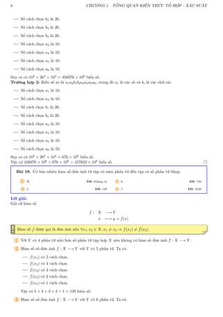 8 CHƯƠNG 1. TỔNG QUAN KIẾN THỨC TỔ HỢP - XÁC SUẤT
Số cách chọn b2 là 26.
Số cách chọn b3 là 26.
Số cách chọn b4 là 26.
Số cách chọn a3 là 10.
Số cách chọn a4 là 10.
Số cách chọn a5 là 10.
Số cách chọn a6 là 10.
Suy ra có 102 × 264 × 104 = 456976 × 106 biển số.
Trường hợp 2: Biển số xe là a1a2b1b2a3a4a5a6, trong đó ai là các số và bi là các chữ cái.
Số cách chọn a1 là 10.
Số cách chọn a2 là 10.
Số cách chọn b1 là 26.
Số cách chọn b2 là 26.
Số cách chọn a3 là 10.
Số cách chọn a4 là 10.
Số cách chọn a5 là 10.
Số cách chọn a6 là 10.
Suy ra có 102 × 262 × 104 = 676 × 106 biển số.
Vậy có 456976 × 106 + 676 × 106 = 457652 × 106 biển số. 
Bài 18. Có bao nhiêu hàm số đơn ánh từ tập có năm phần tử đến tập có số phần tử bằng:
1 4; ĐS: Không có
2 5; ĐS: 120
3 6; ĐS: 720
4 7. ĐS: 2520
Lời giải.
Giả sử hàm số
f : X −→ Y
x 7−→ y = f(x)
! Hàm số f được gọi là đơn ánh nếu ∀x1, x2 ∈ X; x1 6= x2 ⇒ f(x1) 6= f(x2).
1 Với Y có 4 phần tử nhỏ hơn số phần tử tập hợp X nên không có hàm số đơn ánh f : X −→ Y .
2 Hàm số số đơn ánh f : X −→ Y với Y có 5 phần tử. Ta có:
f(x1) có 5 cách chọn.
f(x2) có 4 cách chọn.
f(x3) có 3 cách chọn.
f(x4) có 2 cách chọn.
f(x5) có 1 cách chọn.
Vậy có 5 × 4 × 3 × 2 × 1 = 120 hàm số.
3 Hàm số số đơn ánh f : X −→ Y với Y có 6 phần tử. Ta có:
 