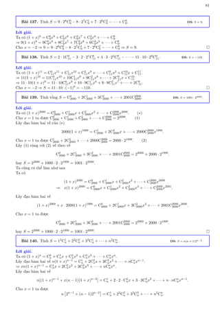 81
Bài 137. Tính S = 9 · 28C0
9 − 8 · 27C1
9 + 7 · 26C2
9 − · · · + C8
9. ĐS: S = 9.
Lời giải.
Ta có (1 + x)9 = C0
9x9 + C1
9x8 + C2
9x7 + C3
9x6 + · · · + C9
9.
⇒ 9(1 + x)8 = 9C0
9x8 + 8C1
9x7 + 7C2
9x6 + 6C3
9x5 + · · · + C8
9.
Cho x = −2 ⇒ 9 = 9 · 28C0
9 − 8 · 27C1
9 + 7 · 26C2
9 − · · · + C8
9 ⇒ S = 9. 
Bài 138. Tính S = 2 · 1C9
11 − 3 · 2 · 21C8
11 + 4 · 3 · 22C8
11 − · · · − 11 · 10 · 29C0
11. ĐS: S = −110.
Lời giải.
Ta có (1 + x)11 = C0
11x11 + C1
11x10 + C2
11x9 + · · · + C9
11x2 + C10
11x + C11
11.
⇒ 11(1 + x)10 = 11C0
11x10 + 10C1
11x9 + 9C2
11x8 + · · · + 2C9
11x + C10
11
⇒ 11 · 10(1 + x)9 = 11 · 10C0
11x9 + 10 · 9C1
11x8 + 9 · 8C2
11x7 + · · · + 2C9
11.
Cho x = −2 ⇒ S = 11 · 10 · (−1)9 = −110. 
Bài 139. Tính tổng S = C0
2000 + 2C1
2000 + 3C2
2000 + · · · + 2001C2000
2000. ĐS: S = 1001 · 22000.
Lời giải.
Ta có (1 + x)2000 = C0
2000 + C1
2000x + C2
2000x2 + · · · + C2000
2000x2000. (∗)
Cho x = 1 ta được C0
2000 + C1
2000 + C2
2000 + · · · + C2000
2000 = 22000. (1)
Lấy đạo hàm hai vế của (∗)
2000(1 + x)1999
= C1
2000 + 2C2
2000x + · · · + 2000C2000
2000x1999
.
Cho x = 1 ta được C1
2000 + 2C2
2000 + · · · + 2000C2000
2000 = 2000 · 21999. (2)
Lấy (1) cộng với (2) vế theo vế
C0
2000 + 2C1
2000 + 3C2
2000 + · · · + 2001C2000
2000 = 22000
+ 2000 · 21999
.
hay S = 22000 + 1000 · 2 · 21999 = 1001 · 22000.
Ta cũng có thể làm như sau
Ta có
(1 + x)2000
= C0
2000 + C1
2000x + C2
2000x2
+ · · · + C2000
2000x2000
⇒ x(1 + x)2000
= C0
2000x + C1
2000x2
+ C2
2000x3
+ · · · + C2000
2000x2001
.
Lấy đạo hàm hai vế
(1 + x)2000
+ x · 2000(1 + x)1999
= C0
2000 + 2C1
2000x + 3C2
2000x2
+ · · · + 2001C2000
2000x2000
.
Cho x = 1 ta được
C0
2000 + 2C1
2000 + 3C2
2000 + · · · + 2001C2000
2000 = 22000
+ 2000 · 21999
.
hay S = 22000 + 1000 · 2 · 21999 = 1001 · 22000. 
Bài 140. Tính S = 12C1
n + 22C2
n + 32C1
n + · · · + n2Cn
n. ĐS: S = n(n + 1)2n−2.
Lời giải.
Ta có (1 + x)n = C0
n + C1
nx + C2
nx2 + C3
nx3 + · · · + Cn
nxn.
Lấy đạo hàm hai vế n(1 + x)n−1 = C1
n + 2C2
nx + 3C3
nx2 + · · · + nCn
nxn−1.
⇒ xn(1 + x)n−1 = C1
nx + 2C2
nx2 + 3C3
nx3 + · · · + nCn
nxn.
Lấy đạo hàm hai vế
n[(1 + x)n−1
+ x(n − 1)(1 + x)n−2
] = C1
n + 2 · 2 · C2
nx + 3 · 3C3
nx2
+ · · · + n · nCn
nxn−1
.
Cho x = 1 ta được
n

2n−1
+ (n − 1)2n−2

= C1
n + 22
C2
n + 32
C3
n + · · · + n2
Cn
n.
 