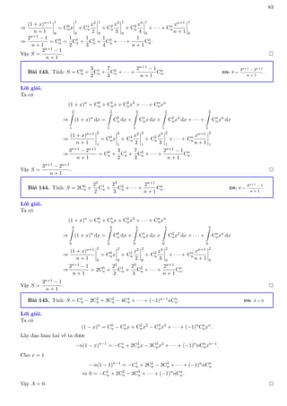 83
⇒
(1 + x)n+1
n + 1
1
0
= C0
nx
1
0
+ C1
n
x2
2
1
0
+ C2
n
x3
3
1
0
+ C3
n
x4
4
1
0
+ · · · + Cn
n
xn+1
n + 1
1
0
⇒
2n+1 − 1
n + 1
= C0
n =
1
2
C1
n +
1
3
C2
n +
1
4
C3
n + · · · +
1
n + 1
Cn
n.
Vậy S =
2n+1 − 1
n + 1
. 
Bài 143. Tính: S = C0
n +
3
2
C1
n +
7
3
C2
n + · · · +
2n+1 − 1
n + 1
Cn
n. ĐS: S =
3n+1 − 2n+1
n + 1
.
Lời giải.
Ta có
(1 + x)n
= C0
n + C1
nx + C2
nx2
+ · · · + Cn
nxn
⇒
2
Z
1
(1 + x)n
dx =
2
Z
1
C0
n dx +
2
Z
1
C1
nx dx +
2
Z
1
C2
nx2
dx + · · · +
2
Z
1
Cn
nxn
dx
⇒
(1 + x)n+1
n + 1
2
1
= C0
nx
2
1
+ C1
n
x2
2
2
1
+ C2
n
x3
3
2
1
+ · · · + Cn
n
xn+1
n + 1
2
1
⇒
3n+1 − 2n+1
n + 1
= C0
n +
3
2
C1
n +
7
3
C2
n + · · · +
2n+1 − 1
n + 1
Cn
n.
Vậy S =
3n+1 − 2n+1
n + 1
. 
Bài 144. Tính: S = 2C0
n +
22
2
C1
n +
23
3
C2
n + · · · +
2n+1
n + 1
Cn
n. ĐS: S =
3n+1 − 1
n + 1
.
Lời giải.
Ta có
(1 + x)n
= C0
n + C1
nx + C2
nx2
+ · · · + Cn
nxn
⇒
2
Z
0
(1 + x)n
dx =
2
Z
0
C0
n dx +
2
Z
0
C1
nx dx +
2
Z
0
C2
nx2
dx + · · · +
2
Z
0
Cn
nxn
dx
⇒
(1 + x)n+1
n + 1
2
0
= C0
nx
2
0
+ C1
n
x2
2
2
0
+ C2
n
x3
3
2
0
+ · · · + Cn
n
xn+1
n + 1
2
0
⇒
3n+1 − 1
n + 1
= 2C0
n +
22
2
C1
n +
23
3
C2
n + · · · +
2n+1
n + 1
Cn
n.
Vậy S =
3n+1 − 1
n + 1
. 
Bài 145. Tính: S = C1
n − 2C2
n + 3C3
n − 4C4
n + · · · + (−1)n−1nCn
n. ĐS: A = 0.
Lời giải.
Ta có
(1 − x)n
= C0
n − C1
nx + C2
nx2
− C3
nx3
+ · · · + (−1)n
Cn
nxn
.
Lấy đạo hàm hai vế ta được
−n(1 − x)n−1
= −C1
n + 2C2
nx − 3C3
nx2
+ · · · + (−1)n
nCn
nxn−1
.
Cho x = 1
− n(1 − 1)n−1
= −C1
n + 2C2
n − 3C3
n + · · · + (−1)n
nCn
n
⇔ 0 = −C1
n + 2C2
n − 3C3
n + · · · + (−1)n
nCn
n.
Vậy A = 0. 
 