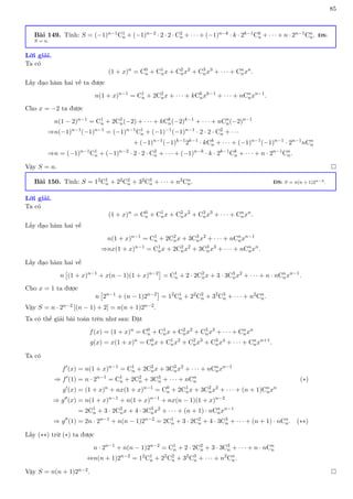 85
Bài 149. Tính: S = (−1)n−1C1
n + (−1)n−2 · 2 · 2 · C2
n + · · · + (−1)n−k · k · 2k−1Ck
n + · · · + n · 2n−1Cn
n. ĐS:
S = n.
Lời giải.
Ta có
(1 + x)n
= C0
n + C1
nx + C2
nx2
+ C3
nx3
+ · · · + Cn
nxn
.
Lấy đạo hàm hai vế ta được
n(1 + x)n−1
= C1
n + 2C2
nx + · · · + kCk
nxk−1
+ · · · + nCn
nxn−1
.
Cho x = −2 ta được
n(1 − 2)n−1
= C1
n + 2C2
n(−2) + · · · + kCk
n(−2)k−1
+ · · · + nCn
n(−2)n−1
⇒n(−1)n−1
(−1)n−1
= (−1)n−1
C1
n + (−1)−1
(−1)n−1
· 2 · 2 · C2
n + · · ·
+ (−1)n−1
(−1)k−1
2k−1
· kCk
n + · · · + (−1)n−1
(−1)n−1
· 2n−1
nCn
n
⇒n = (−1)n−1
C1
n + (−1)n−2
· 2 · 2 · C2
n + · · · + (−1)n−k
· k · 2k−1
Ck
n + · · · + n · 2n−1
Cn
n.
Vậy S = n. 
Bài 150. Tính: S = 12C1
n + 22C2
n + 32C3
n + · · · + n2Cn
n. ĐS: S = n(n + 1)2n−2.
Lời giải.
Ta có
(1 + x)n
= C0
n + C1
nx + C2
nx2
+ C3
nx3
+ · · · + Cn
nxn
.
Lấy đạo hàm hai vế
n(1 + x)n−1
= C1
n + 2C2
nx + 3C3
nx2
+ · · · + nCn
nxn−1
⇒nx(1 + x)n−1
= C1
nx + 2C2
nx2
+ 3C3
nx3
+ · · · + nCn
nxn
.
Lấy đạo hàm hai vế
n

(1 + x)n−1
+ x(n − 1)(1 + x)n−2

= C1
n + 2 · 2C2
nx + 3 · 3C3
nx2
+ · · · + n · nCn
nxn−1
.
Cho x = 1 ta được
n

2n−1
+ (n − 1)2n−2

= 12
C1
n + 22
C2
n + 32
C3
n + · · · + n2
Cn
n.
Vậy S = n · 2n−2 [(n − 1) + 2] = n(n + 1)2n−2.
Ta có thể giải bài toán trên như sau: Đặt
f(x) = (1 + x)n
= C0
n + C1
nx + C2
nx2
+ C3
nx3
+ · · · + Cn
nxn
g(x) = x(1 + x)n
= C0
nx + C1
nx2
+ C2
nx3
+ C3
nx4
+ · · · + Cn
nxn+1
.
Ta có
f0
(x) = n(1 + x)n−1
= C1
n + 2C2
nx + 3C3
nx2
+ · · · + nCn
nxn−1
⇒ f0
(1) = n · 2n−1
= C1
n + 2C2
n + 3C3
n + · · · + nCn
n (∗)
g0
(x) = (1 + x)n
+ nx(1 + x)n−1
= C0
n + 2C1
nx + 3C2
nx2
+ · · · + (n + 1)Cn
nxn
⇒ g00
(x) = n(1 + x)n−1
+ n(1 + x)n−1
+ nx(n − 1)(1 + x)n−2
= 2C1
n + 3 · 2C2
nx + 4 · 3C3
nx2
+ · · · + (n + 1) · nCn
nxn−1
⇒ g00
(1) = 2n · 2n−1
+ n(n − 1)2n−2
= 2C1
n + 3 · 2C2
n + 4 · 3C3
n + · · · + (n + 1) · nCn
n. (∗∗)
Lấy (∗∗) trừ (∗) ta được
n · 2n−1
+ n(n − 1)2n−2
= C1
n + 2 · 2C2
n + 3 · 3C3
n + · · · + n · nCn
n
⇔n(n + 1)2n−2
= 12
C1
n + 22
C2
n + 32
C3
n + · · · + n2
Cn
n.
Vậy S = n(n + 1)2n−2. 
 