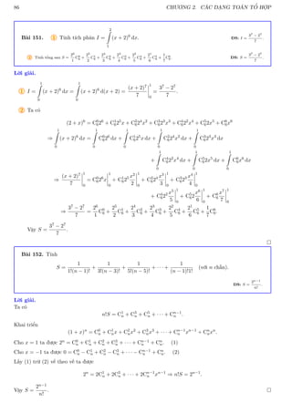 86 CHƯƠNG 2. CÁC DẠNG TOÁN TỔ HỢP
Bài 151. 1 Tính tích phân I =
2
Z
1
(x + 2)6
dx. ĐS: I =
37 − 27
7
.
2 Tính tổng sau S =
26
1
C0
6 +
25
2
C1
6 +
24
3
C2
6 +
23
4
C3
6 +
22
5
C4
6 +
21
6
C5
6 +
1
7
C6
6. ĐS: S =
37 − 27
7
.
Lời giải.
1 I =
1
Z
0
(x + 2)6
dx =
1
Z
0
(x + 2)6
d(x + 2) =
(x + 2)7
7
1
0
=
37 − 27
7
.
2 Ta có
(2 + x)6
= C0
626
+ C1
625
x + C2
624
x2
+ C3
623
x3
+ C4
622
x4
+ C5
62x5
+ C6
6x6
⇒
1
Z
0
(x + 2)6
dx =
1
Z
0
C0
626
dx +
1
Z
0
C1
625
x dx +
1
Z
0
C2
624
x2
dx +
1
Z
0
C3
623
x3
dx
+
1
Z
0
C4
622
x4
dx +
1
Z
0
C5
62x5
dx +
1
Z
0
C6
6x6
dx
⇒
(x + 2)7
7
1
0
= C0
626
x
1
0
+ C1
625 x2
2
1
0
+ C2
624 x3
3
1
0
+ C3
623 x4
4
1
0
+ C4
622 x5
5
1
0
+ C5
62
x6
6
1
0
+ C6
6
x7
7
1
0
⇒
37 − 27
7
=
26
1
C0
6 +
25
2
C1
6 +
24
3
C2
6 +
23
4
C3
6 +
22
5
C4
6 +
21
6
C5
6 +
1
7
C6
6.
Vậy S =
37 − 27
7
.

Bài 152. Tính
S =
1
1!(n − 1)!
+
1
3!(n − 3)!
+
1
5!(n − 5)!
+ · · · +
1
(n − 1)!1!
(với n chẵn).
ĐS: S =
2n−1
n!
.
Lời giải.
Ta có
n!S = C1
n + C3
n + C5
n + · · · + Cn−1
n .
Khai triển
(1 + x)n
= C0
n + C1
nx + C2
nx2
+ C3
nx3
+ · · · + Cn−1
n xn−1
+ Cn
nxn
.
Cho x = 1 ta được 2n = C0
n + C1
n + C2
n + C3
n + · · · + Cn−1
n + Cn
n. (1)
Cho x = −1 ta được 0 = C0
n − C1
n + C2
n − C3
n + · · · − Cn−1
n + Cn
n. (2)
Lấy (1) trừ (2) vế theo vế ta được
2n
= 2C1
n + 2C3
n + · · · + 2Cn−1
n xn−1
⇒ n!S = 2n−1
.
Vậy S =
2n−1
n!
. 
 