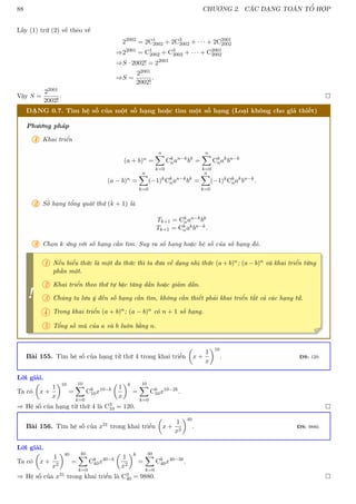 88 CHƯƠNG 2. CÁC DẠNG TOÁN TỔ HỢP
Lấy (1) trừ (2) vế theo vế
22002
= 2C1
2002 + 2C3
2002 + · · · + 2C2001
2002
⇒22001
= C1
2002 + C3
2002 + · · · + C2001
2002
⇒S · 2002! = 22001
⇒S =
22001
2002!
.
Vậy S =
22001
2002!
. 
DẠNG 0.7. Tìm hệ số của một số hạng hoặc tìm một số hạng (Loại không cho giả thiết)
Phương pháp
1 Khai triển
(a + b)n =
n
X
k=0
Ck
nan−k
bk
=
n
X
k=0
Ck
nak
bn−k
(a − b)n =
n
X
k=0
(−1)k
Ck
nan−k
bk
=
n
X
k=0
(−1)k
Ck
nak
bn−k
.
2 Số hạng tổng quát thứ (k + 1) là
Tk+1 = Ck
nan−kbk
Tk+1 = Ck
nakbn−k.
3 Chọn k ứng với số hạng cần tìm. Suy ra số hạng hoặc hệ số của số hạng đó.
!
1 Nếu biểu thức là một đa thức thì ta đưa về dạng nhị thức (a + b)n; (a − b)n và khai triển từng
phần một.
2 Khai triển theo thứ tự bậc tăng dần hoặc giảm dần.
3 Chúng ta lưu ý đến số hạng cần tìm, không cần thiết phải khai triển tất cả các hạng tử.
4 Trong khai triển (a + b)n; (a − b)n có n + 1 số hạng.
5 Tổng số mũ của a và b luôn bằng n.
Bài 155. Tìm hệ số của hạng tử thứ 4 trong khai triển

x +
1
x
10
. ĐS: 120.
Lời giải.
Ta có

x +
1
x
10
=
10
X
k=0
Ck
10x10−k

1
x
k
=
10
X
k=0
Ck
10x10−2k
.
⇒ Hệ số của hạng tử thứ 4 là C3
10 = 120. 
Bài 156. Tìm hệ số của x31 trong khai triển

x +
1
x2
40
. ĐS: 9880.
Lời giải.
Ta có

x +
1
x2
40
=
40
X
k=0
Ck
40x40−k

1
x2
k
=
40
X
k=0
Ck
40x40−3k
.
⇒ Hệ số của x31 trong khai triển là C3
40 = 9880. 
 