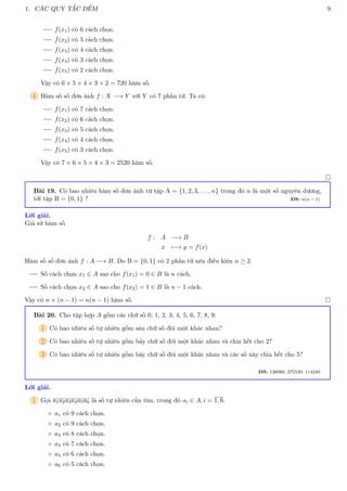 1. CÁC QUY TẮC ĐẾM 9
f(x1) có 6 cách chọn.
f(x2) có 5 cách chọn.
f(x3) có 4 cách chọn.
f(x4) có 3 cách chọn.
f(x5) có 2 cách chọn.
Vậy có 6 × 5 × 4 × 3 × 2 = 720 hàm số.
4 Hàm số số đơn ánh f : X −→ Y với Y có 7 phần tử. Ta có:
f(x1) có 7 cách chọn.
f(x2) có 6 cách chọn.
f(x3) có 5 cách chọn.
f(x4) có 4 cách chọn.
f(x5) có 3 cách chọn.
Vậy có 7 × 6 × 5 × 4 × 3 = 2520 hàm số.

Bài 19. Có bao nhiêu hàm số đơn ánh từ tập A = {1, 2, 3, . . . , n} trong đó n là một số nguyên dương,
tới tập B = {0, 1} ? ĐS: n(n − 1)
Lời giải.
Giả sử hàm số
f : A −→ B
x 7−→ y = f(x)
Hàm số số đơn ánh f : A −→ B. Do B = {0, 1} có 2 phần tử nên điều kiện n ≥ 2.
Số cách chọn x1 ∈ A sao cho f(x1) = 0 ∈ B là n cách.
Số cách chọn x2 ∈ A sao cho f(x2) = 1 ∈ B là n − 1 cách.
Vậy có n × (n − 1) = n(n − 1) hàm số. 
Bài 20. Cho tập hợp A gồm các chữ số 0, 1, 2, 3, 4, 5, 6, 7, 8, 9.
1 Có bao nhiêu số tự nhiên gồm sáu chữ số đôi một khác nhau?
2 Có bao nhiêu số tự nhiên gồm bảy chữ số đôi một khác nhau và chia hết cho 2?
3 Có bao nhiêu số tự nhiên gồm bảy chữ số đôi một khác nhau và các số này chia hết cho 5?
ĐS: 136080; 275520; 114240
Lời giải.
1 Gọi a1a2a3a4a5a6 là số tự nhiên cần tìm, trong đó ai ∈ A, i = 1, 6.
◦ a1 có 9 cách chọn.
◦ a2 có 9 cách chọn.
◦ a3 có 8 cách chọn.
◦ a4 có 7 cách chọn.
◦ a5 có 6 cách chọn.
◦ a6 có 5 cách chọn.
 