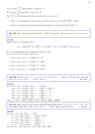 91
Vì k ∈ N nên
9 − k
2
nguyên khi k = 3 hoặc k = 9.
Vì k ∈ N nên
k
3
nguyên khi k = 3n với n ∈ N.
Vậy
9 − k
2
và
k
3
đều nguyên thì chỉ có hai giá trị là k = 3 và k = 9.
Nếu k = 3 thì hạng tử cần tìm là hạng tử thứ tư và có trị số là C3
9
√
3
6 3
√
2
3
= 4536.
Nếu k = 9 thì hạng tử cần tìm là hạng tử thứ mười và có trị số là C9
9
√
3
0 3
√
2
9
= 8.

Bài 168. Tìm số hạng của khai triển
√
3 −
√
15
6
là số nguyên. ĐS: Hạng tử thứ nhất, thứ ba, thứ năm, thứ
bảy.
Lời giải.
Hạng tử thứ k + 1 của khai triển là
Tk+1 = Ck
6
√
3
6−k 
−
√
15
k
= (−1)k
Ck
63
6−k
2 · 15
k
2 = (−1)k
Ck
633
· 5
k
2 (0 ≤ k ≤ 6).
Tk+1 là một số nguyên khi 5
k
2 nguyên ⇔ k là bội số của 2.
Vì k ∈ N và 0 ≤ k ≤ 6 nên k ∈ {0, 2, 4, 6}.
Với k = 0 ta có T1 = (−1)0
C0
633 · 50 = 27.
Với k = 2 ta có T3 = (−1)2
C2
633 · 51 = 2025.
Với k = 4 ta có T5 = (−1)4
C4
633 · 52 = 10125.
Với k = 6 ta có T7 = (−1)6
C6
633 · 53 = 3375.

Bài 169. Đa thức P(x) = (1 + x) + 2 (1 + x)2
+ 3 (1 + x)3
+ · · · + 20 (1 + x)20
được viết dưới dạng
P(x) = a0 + a1x + a2x2 + · · · + a20x20. Tìm a15. ĐS: 400995.
Lời giải.
Ta có 15 (1 + x)15
= 15 C0
15 + C1
15x + · · · + C15
15x15

.
16 (1 + x)16
= 16 C0
16 + C1
16x + · · · + C15
16x15 + C16
16x16

.
17 (1 + x)17
= 17 C0
17 + C1
17x + · · · + C15
17x15 + · · ·

.
18 (1 + x)18
= 18 C0
18 + C1
18x + · · · + C15
18x15 + · · ·

.
19 (1 + x)19
= 19 C0
19 + C1
19x + · · · + C15
19x15 + · · ·

.
20 (1 + x)20
= 20 C0
20 + C1
20x + · · · + C15
20x15 + · · ·

.
Vậy a15 = 15C15
15 + 16C15
16 + 17C15
17 + 18C15
18 + 19C15
19 + 20C15
20 = 400995. 
Bài 170. Khai triển và rút gọn các đơn thức đồng dạng từ biểu thức (1 + x)9
+(1 + x)10
+· · ·+(1 + x)14
ta sẽ được đa thức P(x) = A0 + A1x + A2x2 + · · · + A14x14. Hãy xác định hệ số A9. ĐS: 3003.
Lời giải.
Ta có (1 + x)9
= C0
9 + C1
9x + · · · + C9
9x9.
(1 + x)10
= C0
10 + C1
10x + · · · + C9
10x9 + C10
10x10.
(1 + x)11
= C0
11 + C1
11x + · · · + C9
11x9 + · · · .
(1 + x)12
= C0
12 + C1
12x + · · · + C9
12x9 + · · · .
(1 + x)13
= C0
13 + C1
13x + · · · + C9
13x9 + · · · .
(1 + x)14
= C0
14 + C1
14x + · · · + C9
14x9 + · · · .
Vậy hệ số A9 = C9
9 + C9
10 + C9
11 + C9
12 + C9
13 + C9
14 = 3003. 
 
