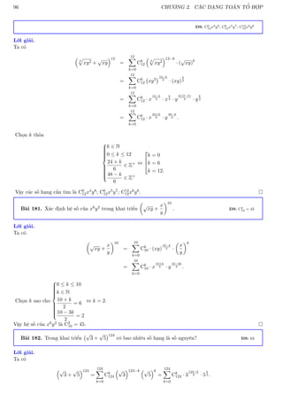 96 CHƯƠNG 2. CÁC DẠNG TOÁN TỔ HỢP
ĐS: C0
12x4y8; C6
12x5y7; C12
12x6y6
Lời giải.
Ta có

3
p
xy2 +
√
xy
12
=
12
X
k=0
Ck
12

3
p
xy2
12−k
· (
√
xy)k
=
12
X
k=0
Ck
12 xy2
12−k
3
· (xy)
k
2
=
12
X
k=0
Ck
12 · x
12−k
3 · x
k
2 · y
2(12−k)
3 · y
k
2
=
12
X
k=0
Ck
12 · x
24+k
6 · y
48−k
6 .
Chọn k thỏa















k ∈ N
0 ≤ k ≤ 12
24 + k
6
∈ Z+
48 − k
6
∈ Z+
⇔



k = 0
k = 6
k = 12.
Vậy các số hạng cần tìm là C0
12x4y8; C6
12x5y7; C12
12x6y6. 
Bài 181. Xác định hệ số của x6y2 trong khai triển

√
xy +
x
y
10
. ĐS: C2
10 = 45
Lời giải.
Ta có

√
xy +
x
y
10
=
10
X
k=0
Ck
10 · (xy)
10−k
2 ·

x
y
k
=
10
X
k=0
Ck
10 · x
10+k
2 · y
10−3k
2 .
Chọn k sao cho















0 ≤ k ≤ 10
k ∈ N
10 + k
2
= 6
10 − 3k
2
= 2
⇔ k = 2.
Vậy hệ số của x6y2 là C2
10 = 45. 
Bài 182. Trong khai triển
√
3 +
√
5
124
có bao nhiêu số hạng là số nguyên? ĐS: 63
Lời giải.
Ta có
√
3 +
√
5
124
=
124
X
k=0
Ck
124
√
3
124−k √
5
k
=
124
X
k=0
Ck
124 · 3
124−k
2 · 5
k
2 .
 