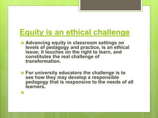 Equity is an ethical challenge
 Advancing equity in classroom settings on
levels of pedagogy and practice, is an ethical
issue; it touches on the right to learn, and
constitutes the real challenge of
transformation.
 For university educators the challenge is to
see how they may develop a responsible
pedagogy that is responsive to the needs of all
learners.

 