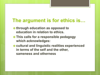 The argument is for ethics is…
 through education as opposed to
education in relation to ethics.
 This calls for a responsible pedagogy
which acknowledges:
 cultural and linguistic realities experienced
in terms of the self and the other,
sameness and otherness
 